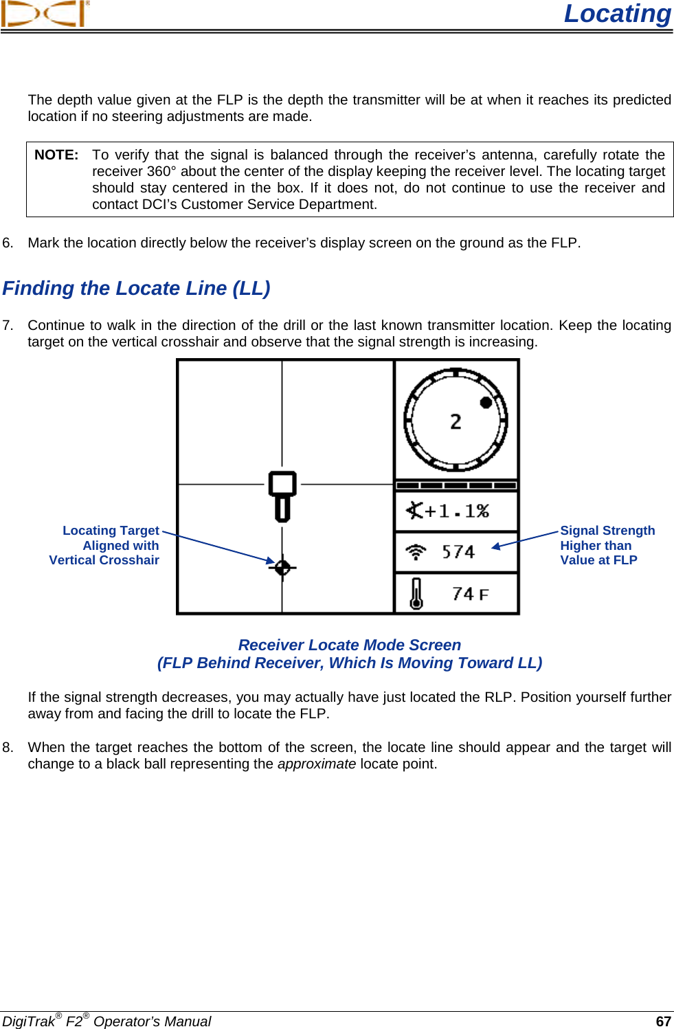  Locating DigiTrak® F2® Operator’s Manual 67 The depth value given at the FLP is the depth the transmitter will be at when it reaches its predicted location if no steering adjustments are made. NOTE: To verify that the signal is balanced through the receiver’s antenna, carefully rotate the receiver 360° about the center of the display keeping the receiver level. The locating target should stay centered in the box. If it does not, do not continue to use the receiver and contact DCI’s Customer Service Department. 6. Mark the location directly below the receiver’s display screen on the ground as the FLP.  Finding the Locate Line (LL) 7. Continue to walk in the direction of the drill or the last known transmitter location. Keep the locating target on the vertical crosshair and observe that the signal strength is increasing.   Receiver Locate Mode Screen (FLP Behind Receiver, Which Is Moving Toward LL) If the signal strength decreases, you may actually have just located the RLP. Position yourself further away from and facing the drill to locate the FLP. 8. When the target reaches the bottom of the screen, the locate line should appear and the target will change to a black ball representing the approximate locate point.  Signal Strength Higher than Value at FLP Locating Target  Aligned with  Vertical Crosshair  + 