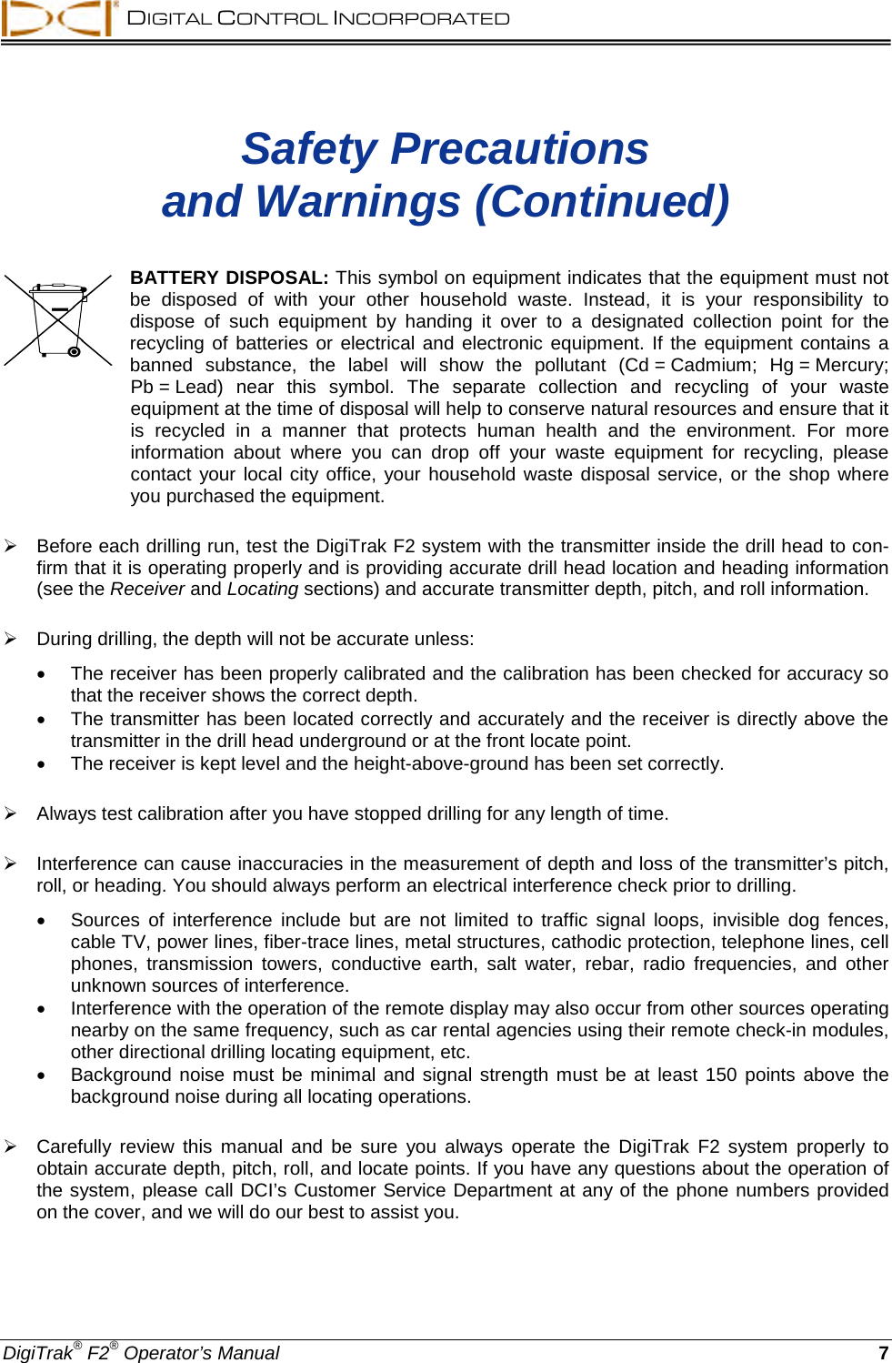  DIGITAL CONTROL INCORPORATED  DigiTrak® F2® Operator’s Manual 7 Safety Precautions  and Warnings (Continued)  BATTERY DISPOSAL: This symbol on equipment indicates that the equipment must not be disposed of with your other household waste. Instead, it is your responsibility to dispose of such equipment by handing it over to a designated collection point for the recycling of batteries or electrical and electronic equipment. If the equipment contains a banned substance, the label will show the pollutant (Cd = Cadmium; Hg = Mercury; Pb = Lead) near this symbol. The separate collection and recycling of your waste equipment at the time of disposal will help to conserve natural resources and ensure that it is recycled in a manner that protects human health and the environment. For more information about where you can drop off your waste equipment for recycling, please contact your local city office, your household waste disposal service, or the shop where you purchased the equipment.     Before each drilling run, test the DigiTrak F2 system with the transmitter inside the drill head to con-firm that it is operating properly and is providing accurate drill head location and heading information (see the Receiver and Locating sections) and accurate transmitter depth, pitch, and roll information.   During drilling, the depth will not be accurate unless: • The receiver has been properly calibrated and the calibration has been checked for accuracy so that the receiver shows the correct depth. • The transmitter has been located correctly and accurately and the receiver is directly above the transmitter in the drill head underground or at the front locate point. • The receiver is kept level and the height-above-ground has been set correctly.   Always test calibration after you have stopped drilling for any length of time.   Interference can cause inaccuracies in the measurement of depth and loss of the transmitter’s pitch, roll, or heading. You should always perform an electrical interference check prior to drilling. • Sources of interference include but are not limited to traffic signal loops, invisible dog fences, cable TV, power lines, fiber-trace lines, metal structures, cathodic protection, telephone lines, cell phones,  transmission towers, conductive earth, salt water, rebar, radio frequencies, and other unknown sources of interference. • Interference with the operation of the remote display may also occur from other sources operating nearby on the same frequency, such as car rental agencies using their remote check-in modules, other directional drilling locating equipment, etc. • Background noise must be minimal and signal strength must be at least 150 points above the background noise during all locating operations.   Carefully review this manual and be sure you  always  operate the DigiTrak F2 system properly to obtain accurate depth, pitch, roll, and locate points. If you have any questions about the operation of the system, please call DCI’s Customer Service Department at any of the phone numbers provided on the cover, and we will do our best to assist you. 