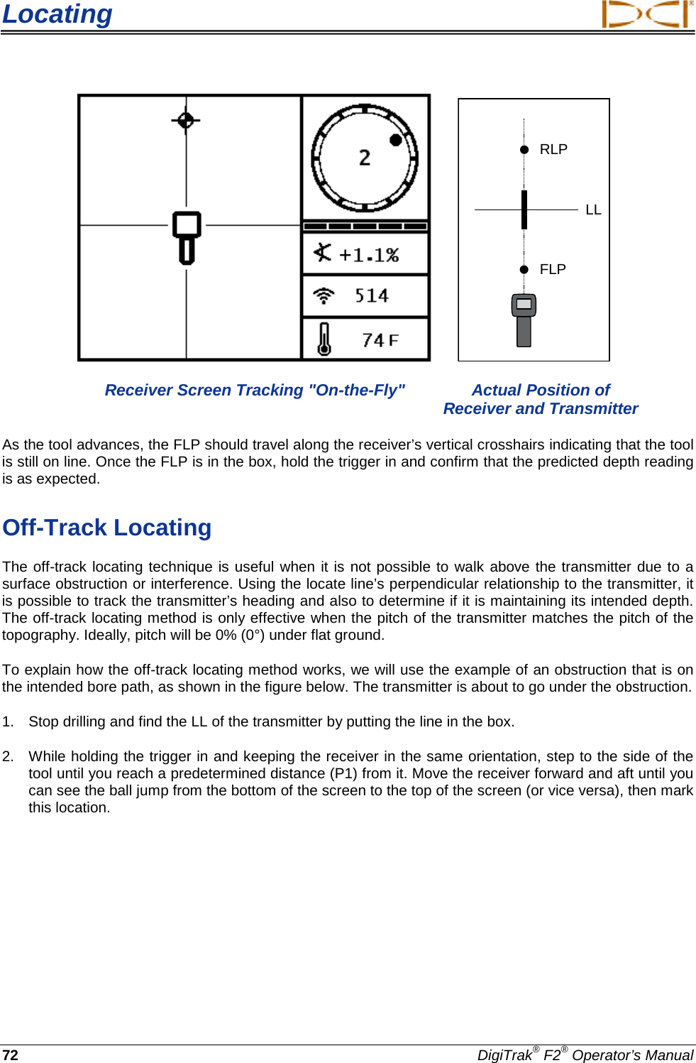 Locating     72 DigiTrak® F2® Operator’s Manual    RLPFLPLL Receiver Screen Tracking &quot;On-the-Fly&quot; Actual Position of Receiver and Transmitter As the tool advances, the FLP should travel along the receiver’s vertical crosshairs indicating that the tool is still on line. Once the FLP is in the box, hold the trigger in and confirm that the predicted depth reading is as expected. Off-Track Locating The off-track locating technique is useful when it is not possible to walk above the transmitter due to a surface obstruction or interference. Using the locate line’s perpendicular relationship to the transmitter, it is possible to track the transmitter’s heading and also to determine if it is maintaining its intended depth. The off-track locating method is only effective when the pitch of the transmitter matches the pitch of the topography. Ideally, pitch will be 0% (0°) under flat ground. To explain how the off-track locating method works, we will use the example of an obstruction that is on the intended bore path, as shown in the figure below. The transmitter is about to go under the obstruction. 1. Stop drilling and find the LL of the transmitter by putting the line in the box. 2. While holding the trigger in and keeping the receiver in the same orientation, step to the side of the tool until you reach a predetermined distance (P1) from it. Move the receiver forward and aft until you can see the ball jump from the bottom of the screen to the top of the screen (or vice versa), then mark this location. + 