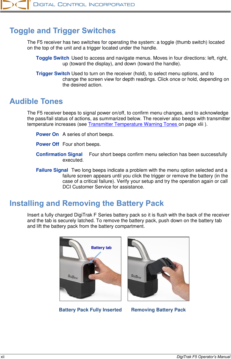   DIGITAL  CONTROL  INCORPORATED  xii DigiTrak F5 Operator’s Manual Toggle and Trigger Switches The F5 receiver has two switches for operating the system: a toggle (thumb switch) located on the top of the unit and a trigger located under the handle. Toggle Switch Used to access and navigate menus. Moves in four directions: left, right, up (toward the display), and down (toward the handle). Trigger Switch Used to turn on the receiver (hold), to select menu options, and to change the screen view for depth readings. Click once or hold, depending on the desired action. Audible Tones The F5 receiver beeps to signal power on/off, to confirm menu changes, and to acknowledge the pass/fail status of actions, as summarized below. The receiver also beeps with transmitter temperature increases (see Transmitter Temperature Warning Tones on page xlii ). Power On A series of short beeps. Power Off Four short beeps. Confirmation Signal Four short beeps confirm menu selection has been successfully executed. Failure Signal Two long beeps indicate a problem with the menu option selected and a failure screen appears until you click the trigger or remove the battery (in the case of a critical failure). Verify your setup and try the operation again or call DCI Customer Service for assistance. Installing and Removing the Battery Pack Insert a fully charged DigiTrak F Series battery pack so it is flush with the back of the receiver and the tab is securely latched. To remove the battery pack, push down on the battery tab and lift the battery pack from the battery compartment.   Battery Pack Fully Inserted  Removing Battery Pack Battery tab 