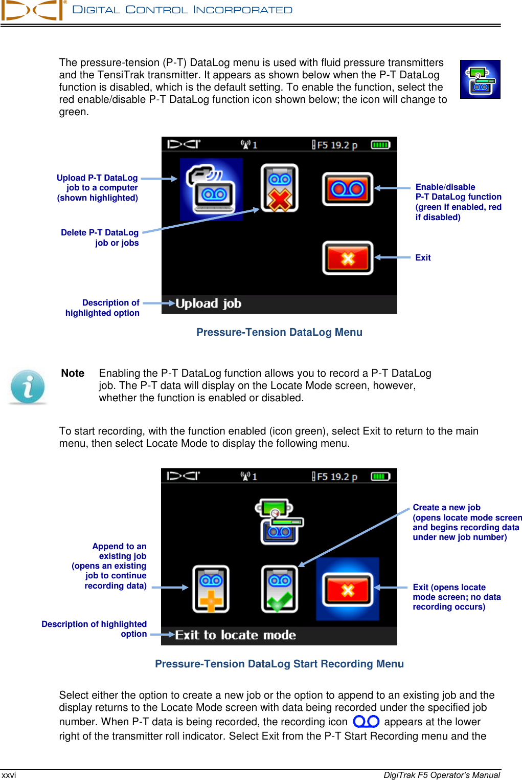   DIGITAL  CONTROL  INCORPORATED  xxvi DigiTrak F5 Operator’s Manual The pressure-tension (P-T) DataLog menu is used with fluid pressure transmitters and the TensiTrak transmitter. It appears as shown below when the P-T DataLog function is disabled, which is the default setting. To enable the function, select the red enable/disable P-T DataLog function icon shown below; the icon will change to green.  Pressure-Tension DataLog Menu  Note  Enabling the P-T DataLog function allows you to record a P-T DataLog job. The P-T data will display on the Locate Mode screen, however, whether the function is enabled or disabled. To start recording, with the function enabled (icon green), select Exit to return to the main menu, then select Locate Mode to display the following menu.  Pressure-Tension DataLog Start Recording Menu Select either the option to create a new job or the option to append to an existing job and the display returns to the Locate Mode screen with data being recorded under the specified job number. When P-T data is being recorded, the recording icon   appears at the lower right of the transmitter roll indicator. Select Exit from the P-T Start Recording menu and the Description of highlighted option Exit (opens locate  mode screen; no data recording occurs)   Description of highlighted option Delete P-T DataLog job or jobs Enable/disable  P-T DataLog function (green if enabled, red if disabled) Exit Upload P-T DataLog job to a computer (shown highlighted) Append to an  existing job  (opens an existing  job to continue recording data) Create a new job  (opens locate mode screen and begins recording data under new job number)   