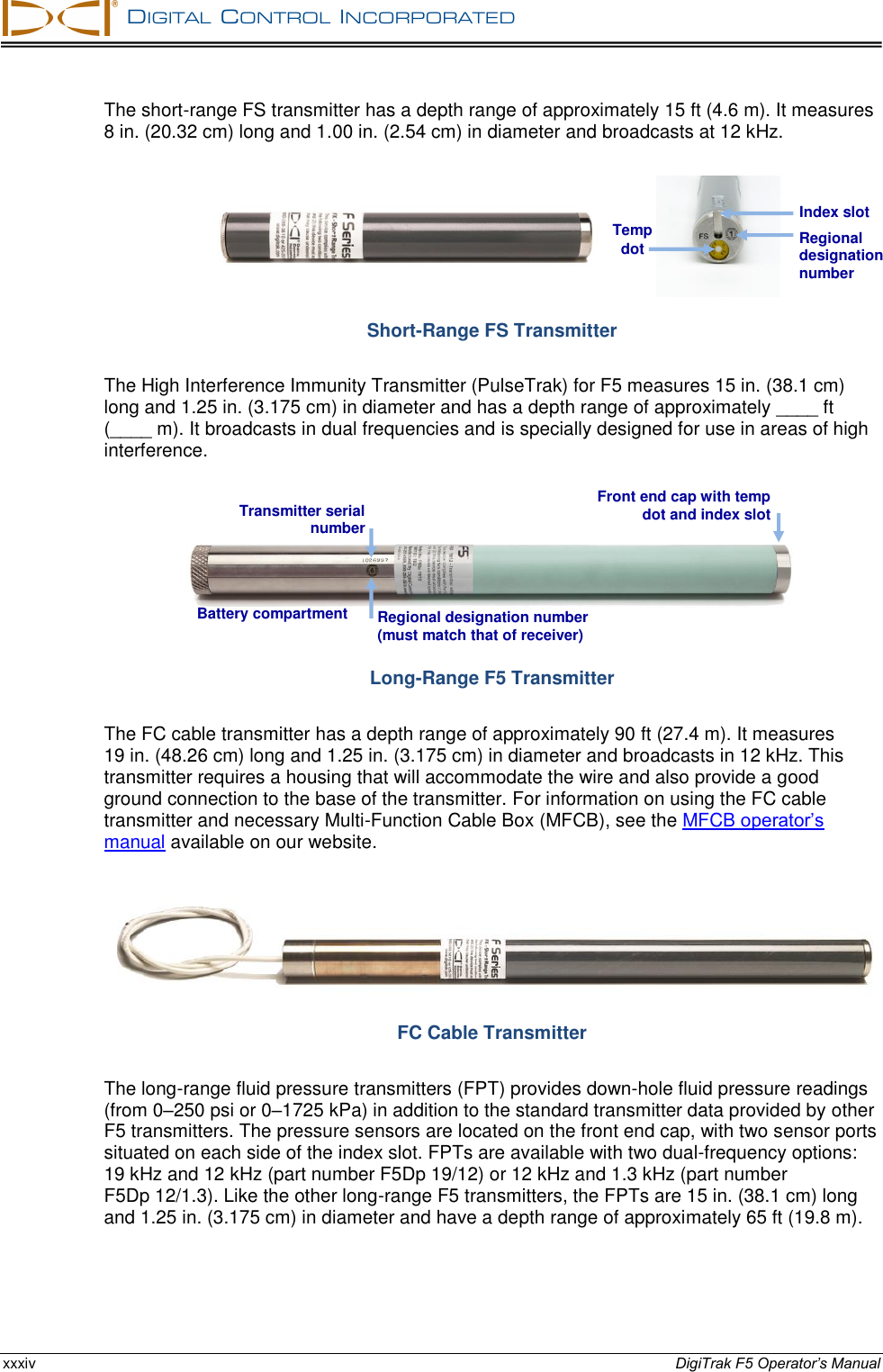   DIGITAL  CONTROL  INCORPORATED  xxxiv DigiTrak F5 Operator’s Manual The short-range FS transmitter has a depth range of approximately 15 ft (4.6 m). It measures 8 in. (20.32 cm) long and 1.00 in. (2.54 cm) in diameter and broadcasts at 12 kHz.            Short-Range FS Transmitter The High Interference Immunity Transmitter (PulseTrak) for F5 measures 15 in. (38.1 cm) long and 1.25 in. (3.175 cm) in diameter and has a depth range of approximately ____ ft (____ m). It broadcasts in dual frequencies and is specially designed for use in areas of high interference.  Long-Range F5 Transmitter The FC cable transmitter has a depth range of approximately 90 ft (27.4 m). It measures 19 in. (48.26 cm) long and 1.25 in. (3.175 cm) in diameter and broadcasts in 12 kHz. This transmitter requires a housing that will accommodate the wire and also provide a good ground connection to the base of the transmitter. For information on using the FC cable transmitter and necessary Multi-Function Cable Box (MFCB), see the MFCB operator’s manual available on our website.  FC Cable Transmitter The long-range fluid pressure transmitters (FPT) provides down-hole fluid pressure readings (from 0–250 psi or 0–1725 kPa) in addition to the standard transmitter data provided by other F5 transmitters. The pressure sensors are located on the front end cap, with two sensor ports situated on each side of the index slot. FPTs are available with two dual-frequency options: 19 kHz and 12 kHz (part number F5Dp 19/12) or 12 kHz and 1.3 kHz (part number F5Dp 12/1.3). Like the other long-range F5 transmitters, the FPTs are 15 in. (38.1 cm) long and 1.25 in. (3.175 cm) in diameter and have a depth range of approximately 65 ft (19.8 m).  Regional designation number Index slot Temp dot Transmitter serial number Regional designation number (must match that of receiver) Battery compartment Front end cap with temp dot and index slot 