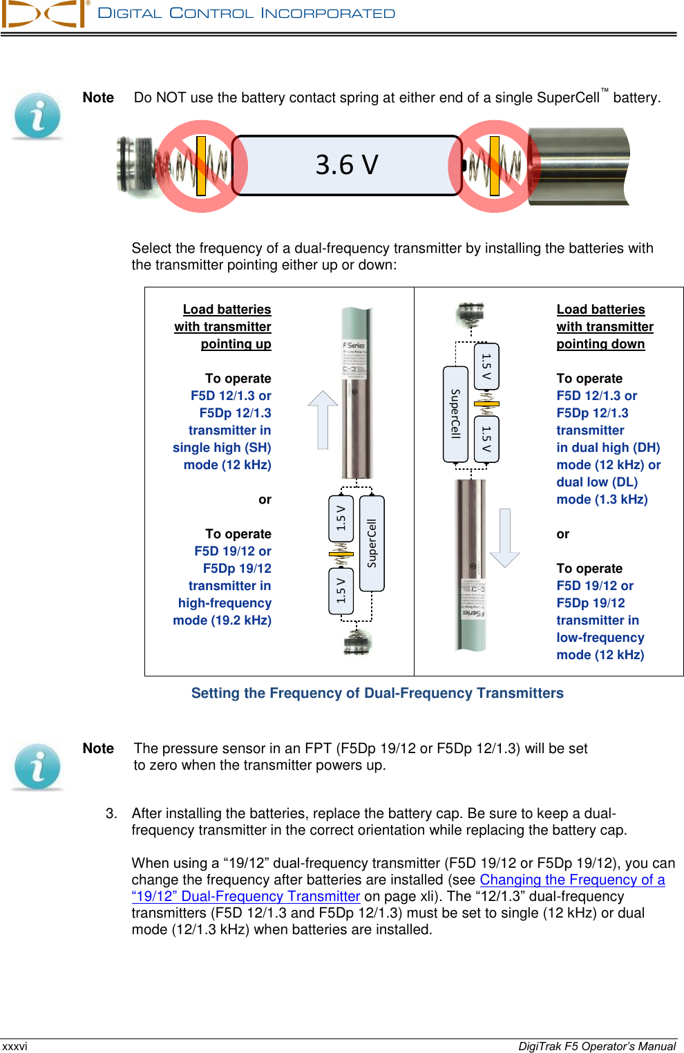   DIGITAL  CONTROL  INCORPORATED  xxxvi DigiTrak F5 Operator’s Manual  Note  Do NOT use the battery contact spring at either end of a single SuperCell™ battery.   Select the frequency of a dual-frequency transmitter by installing the batteries with the transmitter pointing either up or down: Load batteries  with transmitter  pointing up   To operate  F5D 12/1.3 or F5Dp 12/1.3 transmitter in  single high (SH)  mode (12 kHz)   or  To operate F5D 19/12 or F5Dp 19/12 transmitter in  high-frequency  mode (19.2 kHz)  1.5 V 1.5 VSuperCell 1.5 V 1.5 VSuperCell Load batteries  with transmitter  pointing down   To operate  F5D 12/1.3 or  F5Dp 12/1.3 transmitter  in dual high (DH) mode (12 kHz) or dual low (DL) mode (1.3 kHz)   or  To operate  F5D 19/12 or  F5Dp 19/12  transmitter in  low-frequency  mode (12 kHz) Setting the Frequency of Dual-Frequency Transmitters  Note  The pressure sensor in an FPT (F5Dp 19/12 or F5Dp 12/1.3) will be set to zero when the transmitter powers up. 3.  After installing the batteries, replace the battery cap. Be sure to keep a dual-frequency transmitter in the correct orientation while replacing the battery cap.  When using a “19/12” dual-frequency transmitter (F5D 19/12 or F5Dp 19/12), you can change the frequency after batteries are installed (see Changing the Frequency of a “19/12” Dual-Frequency Transmitter on page xli). The “12/1.3” dual-frequency transmitters (F5D 12/1.3 and F5Dp 12/1.3) must be set to single (12 kHz) or dual mode (12/1.3 kHz) when batteries are installed. 3.6 V