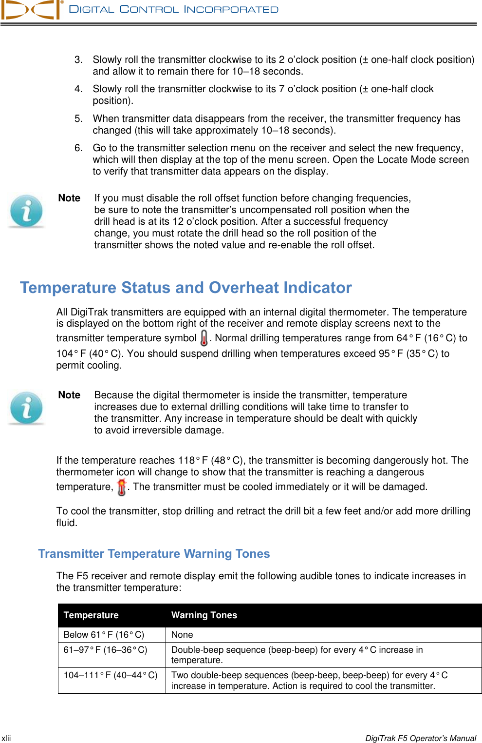   DIGITAL  CONTROL  INCORPORATED  xlii DigiTrak F5 Operator’s Manual 3.  Slowly roll the transmitter clockwise to its 2 o’clock position (± one-half clock position) and allow it to remain there for 10–18 seconds. 4.  Slowly roll the transmitter clockwise to its 7 o’clock position (± one-half clock position). 5.  When transmitter data disappears from the receiver, the transmitter frequency has changed (this will take approximately 10–18 seconds). 6.  Go to the transmitter selection menu on the receiver and select the new frequency, which will then display at the top of the menu screen. Open the Locate Mode screen to verify that transmitter data appears on the display.  Note  If you must disable the roll offset function before changing frequencies, be sure to note the transmitter’s uncompensated roll position when the drill head is at its 12 o’clock position. After a successful frequency change, you must rotate the drill head so the roll position of the transmitter shows the noted value and re-enable the roll offset. Temperature Status and Overheat Indicator All DigiTrak transmitters are equipped with an internal digital thermometer. The temperature is displayed on the bottom right of the receiver and remote display screens next to the transmitter temperature symbol  . Normal drilling temperatures range from 64° F (16° C) to 104° F (40° C). You should suspend drilling when temperatures exceed 95° F (35° C) to permit cooling.  Note  Because the digital thermometer is inside the transmitter, temperature increases due to external drilling conditions will take time to transfer to the transmitter. Any increase in temperature should be dealt with quickly to avoid irreversible damage. If the temperature reaches 118° F (48° C), the transmitter is becoming dangerously hot. The thermometer icon will change to show that the transmitter is reaching a dangerous temperature,  . The transmitter must be cooled immediately or it will be damaged. To cool the transmitter, stop drilling and retract the drill bit a few feet and/or add more drilling fluid. Transmitter Temperature Warning Tones The F5 receiver and remote display emit the following audible tones to indicate increases in the transmitter temperature: Temperature Warning Tones Below 61° F (16° C) None 61–97° F (16–36° C) Double-beep sequence (beep-beep) for every 4° C increase in temperature. 104–111° F (40–44° C) Two double-beep sequences (beep-beep, beep-beep) for every 4° C increase in temperature. Action is required to cool the transmitter. 