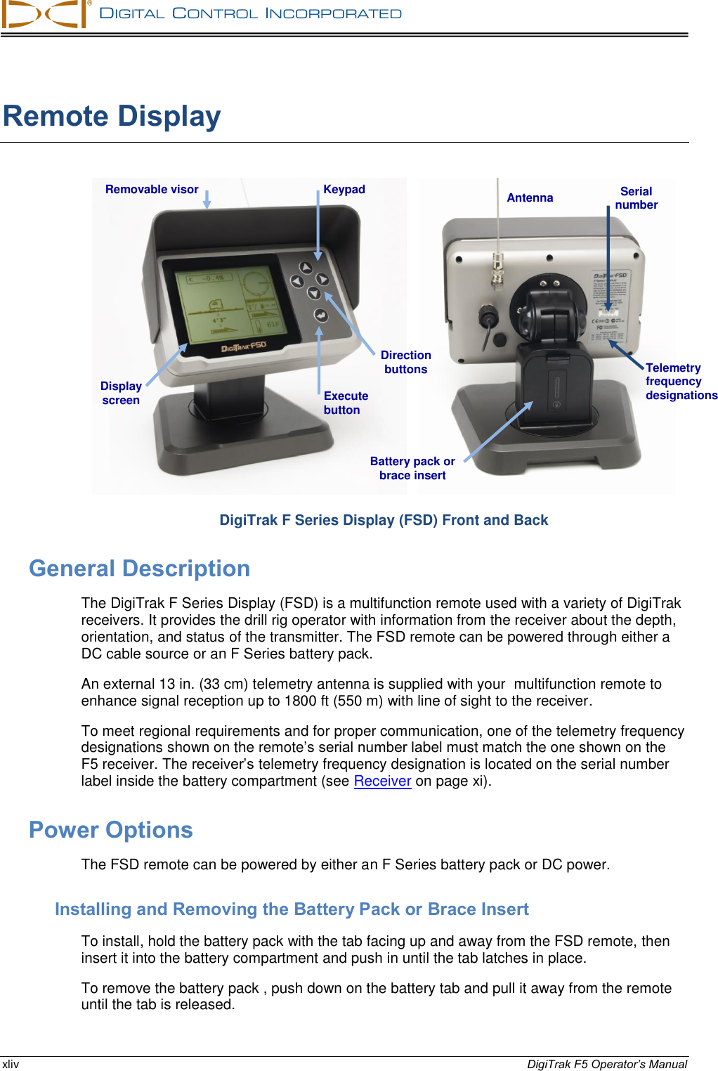   DIGITAL  CONTROL  INCORPORATED  xliv DigiTrak F5 Operator’s Manual Remote Display      DigiTrak F Series Display (FSD) Front and Back General Description The DigiTrak F Series Display (FSD) is a multifunction remote used with a variety of DigiTrak receivers. It provides the drill rig operator with information from the receiver about the depth, orientation, and status of the transmitter. The FSD remote can be powered through either a DC cable source or an F Series battery pack. An external 13 in. (33 cm) telemetry antenna is supplied with your  multifunction remote to enhance signal reception up to 1800 ft (550 m) with line of sight to the receiver. To meet regional requirements and for proper communication, one of the telemetry frequency designations shown on the remote’s serial number label must match the one shown on the F5 receiver. The receiver’s telemetry frequency designation is located on the serial number label inside the battery compartment (see Receiver on page xi). Power Options The FSD remote can be powered by either an F Series battery pack or DC power. Installing and Removing the Battery Pack or Brace Insert To install, hold the battery pack with the tab facing up and away from the FSD remote, then insert it into the battery compartment and push in until the tab latches in place. To remove the battery pack , push down on the battery tab and pull it away from the remote until the tab is released. Execute button Removable visor Display screen   Magnetic base Serial number Telemetry frequency designations Keypad Antenna Battery pack or brace insert Direction buttons 