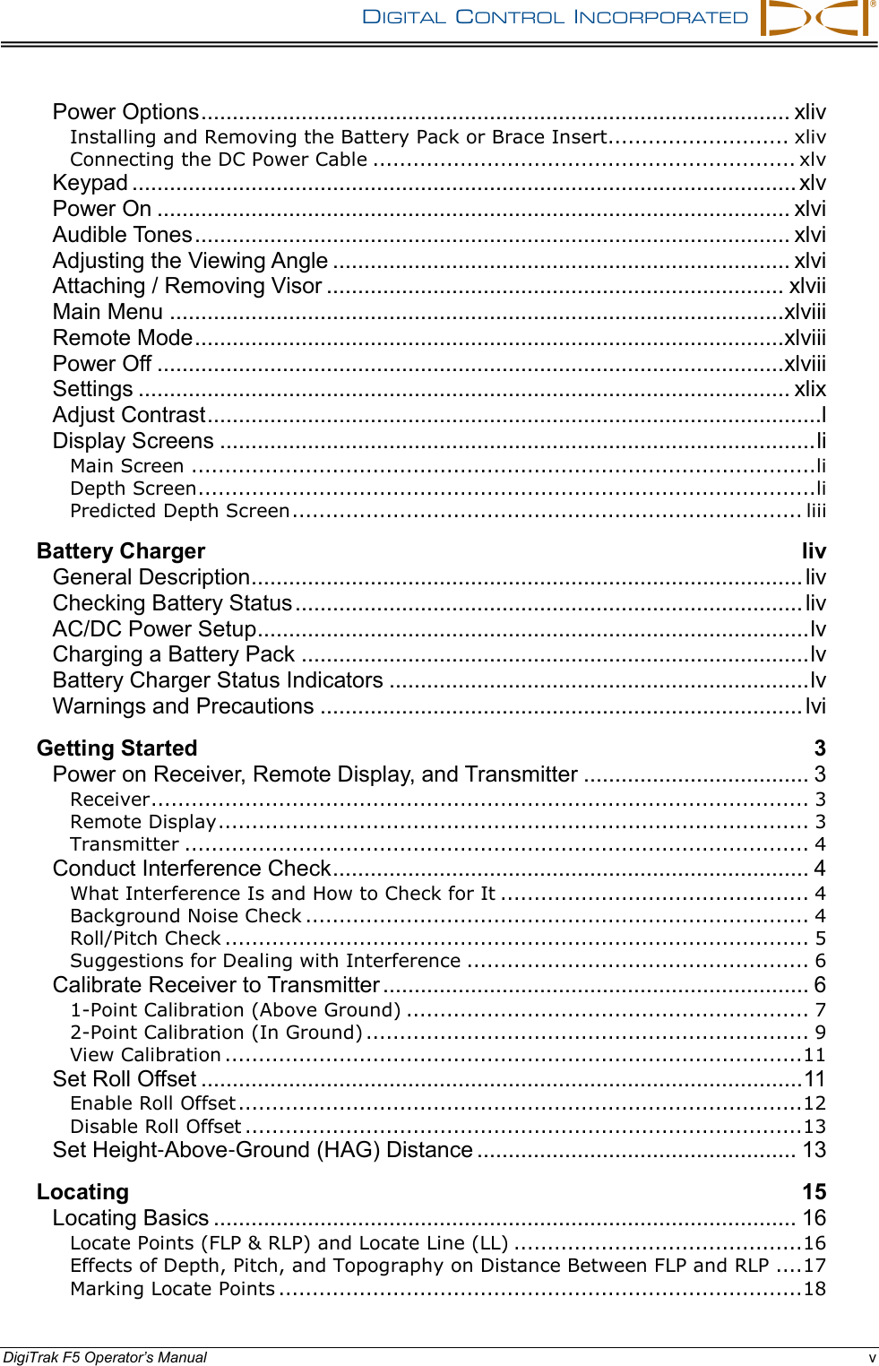 DIGITAL  CONTROL  INCORPORATED      DigiTrak F5 Operator’s Manual v Power Options .............................................................................................. xliv Installing and Removing the Battery Pack or Brace Insert........................... xliv Connecting the DC Power Cable ............................................................... xlv Keypad .......................................................................................................... xlv Power On ..................................................................................................... xlvi Audible Tones ............................................................................................... xlvi Adjusting the Viewing Angle ......................................................................... xlvi Attaching / Removing Visor ......................................................................... xlvii Main Menu .................................................................................................. xlviii Remote Mode .............................................................................................. xlviii Power Off .................................................................................................... xlviii Settings ........................................................................................................ xlix Adjust Contrast ..................................................................................................l Display Screens ............................................................................................... li Main Screen ............................................................................................. li Depth Screen ............................................................................................ li Predicted Depth Screen ............................................................................ liii Battery Charger liv General Description ........................................................................................ liv Checking Battery Status ................................................................................. liv AC/DC Power Setup ........................................................................................ lv Charging a Battery Pack ................................................................................. lv Battery Charger Status Indicators ................................................................... lv Warnings and Precautions ............................................................................. lvi Getting Started 3 Power on Receiver, Remote Display, and Transmitter .................................... 3 Receiver .................................................................................................. 3 Remote Display ........................................................................................ 3 Transmitter ............................................................................................. 4 Conduct Interference Check ............................................................................ 4 What Interference Is and How to Check for It .............................................. 4 Background Noise Check ........................................................................... 4 Roll/Pitch Check ....................................................................................... 5 Suggestions for Dealing with Interference ................................................... 6 Calibrate Receiver to Transmitter .................................................................... 6 1-Point Calibration (Above Ground) ............................................................ 7 2-Point Calibration (In Ground) .................................................................. 9 View Calibration ...................................................................................... 11 Set Roll Offset ................................................................................................ 11 Enable Roll Offset .................................................................................... 12 Disable Roll Offset ................................................................................... 13 Set Height-Above-Ground (HAG) Distance ................................................... 13 Locating 15 Locating Basics ............................................................................................. 16 Locate Points (FLP &amp; RLP) and Locate Line (LL) ........................................... 16 Effects of Depth, Pitch, and Topography on Distance Between FLP and RLP .... 17 Marking Locate Points .............................................................................. 18 