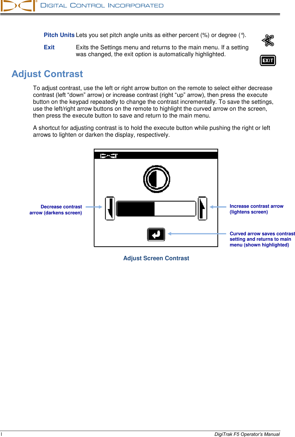   DIGITAL  CONTROL  INCORPORATED  l DigiTrak F5 Operator’s Manual Pitch Units Lets you set pitch angle units as either percent (%) or degree (°). Exit  Exits the Settings menu and returns to the main menu. If a setting was changed, the exit option is automatically highlighted. Adjust Contrast To adjust contrast, use the left or right arrow button on the remote to select either decrease contrast (left “down” arrow) or increase contrast (right “up” arrow), then press the execute button on the keypad repeatedly to change the contrast incrementally. To save the settings, use the left/right arrow buttons on the remote to highlight the curved arrow on the screen, then press the execute button to save and return to the main menu.  A shortcut for adjusting contrast is to hold the execute button while pushing the right or left arrows to lighten or darken the display, respectively.  Adjust Screen Contrast  Decrease contrast arrow (darkens screen) Increase contrast arrow (lightens screen) Curved arrow saves contrast setting and returns to main menu (shown highlighted) 