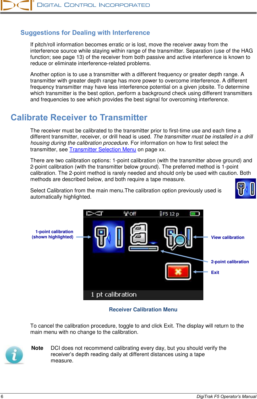   DIGITAL  CONTROL  INCORPORATED  6 DigiTrak F5 Operator’s Manual Suggestions for Dealing with Interference If pitch/roll information becomes erratic or is lost, move the receiver away from the interference source while staying within range of the transmitter. Separation (use of the HAG function; see page 13) of the receiver from both passive and active interference is known to reduce or eliminate interference-related problems. Another option is to use a transmitter with a different frequency or greater depth range. A transmitter with greater depth range has more power to overcome interference. A different frequency transmitter may have less interference potential on a given jobsite. To determine which transmitter is the best option, perform a background check using different transmitters and frequencies to see which provides the best signal for overcoming interference. Calibrate Receiver to Transmitter The receiver must be calibrated to the transmitter prior to first-time use and each time a different transmitter, receiver, or drill head is used. The transmitter must be installed in a drill housing during the calibration procedure. For information on how to first select the transmitter, see Transmitter Selection Menu on page xx. There are two calibration options: 1-point calibration (with the transmitter above ground) and 2-point calibration (with the transmitter below ground). The preferred method is 1-point calibration. The 2-point method is rarely needed and should only be used with caution. Both methods are described below, and both require a tape measure. Select Calibration from the main menu.The calibration option previously used is automatically highlighted.  Receiver Calibration Menu To cancel the calibration procedure, toggle to and click Exit. The display will return to the main menu with no change to the calibration.  Note  DCI does not recommend calibrating every day, but you should verify the receiver’s depth reading daily at different distances using a tape measure. Exit 1-point calibration (shown highlighted) 2-point calibration View calibration 