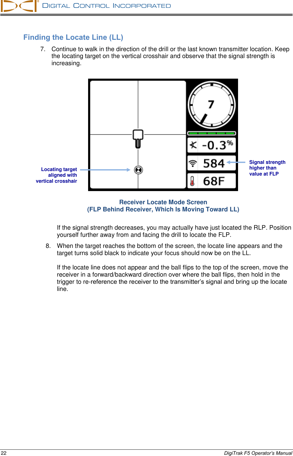   DIGITAL  CONTROL  INCORPORATED  22 DigiTrak F5 Operator’s Manual Finding the Locate Line (LL) 7.  Continue to walk in the direction of the drill or the last known transmitter location. Keep the locating target on the vertical crosshair and observe that the signal strength is increasing.  Receiver Locate Mode Screen (FLP Behind Receiver, Which Is Moving Toward LL) If the signal strength decreases, you may actually have just located the RLP. Position yourself further away from and facing the drill to locate the FLP. 8.  When the target reaches the bottom of the screen, the locate line appears and the target turns solid black to indicate your focus should now be on the LL.  If the locate line does not appear and the ball flips to the top of the screen, move the receiver in a forward/backward direction over where the ball flips, then hold in the trigger to re-reference the receiver to the transmitter’s signal and bring up the locate line. Signal strength higher than value at FLP Locating target aligned with vertical crosshair 