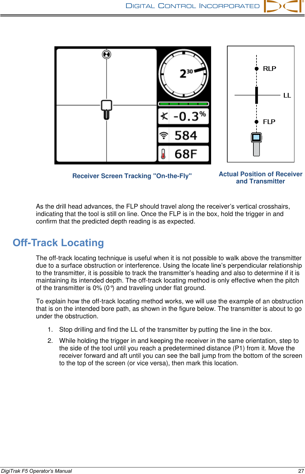 DIGITAL  CONTROL  INCORPORATED      DigiTrak F5 Operator’s Manual 27  Receiver Screen Tracking &quot;On-the-Fly&quot;  Actual Position of Receiver and Transmitter As the drill head advances, the FLP should travel along the receiver’s vertical crosshairs, indicating that the tool is still on line. Once the FLP is in the box, hold the trigger in and confirm that the predicted depth reading is as expected.  Off-Track Locating The off-track locating technique is useful when it is not possible to walk above the transmitter due to a surface obstruction or interference. Using the locate line’s perpendicular relationship to the transmitter, it is possible to track the transmitter’s heading and also to determine if it is maintaining its intended depth. The off-track locating method is only effective when the pitch of the transmitter is 0% (0°) and traveling under flat ground. To explain how the off-track locating method works, we will use the example of an obstruction that is on the intended bore path, as shown in the figure below. The transmitter is about to go under the obstruction. 1.  Stop drilling and find the LL of the transmitter by putting the line in the box. 2.  While holding the trigger in and keeping the receiver in the same orientation, step to the side of the tool until you reach a predetermined distance (P1) from it. Move the receiver forward and aft until you can see the ball jump from the bottom of the screen to the top of the screen (or vice versa), then mark this location. 