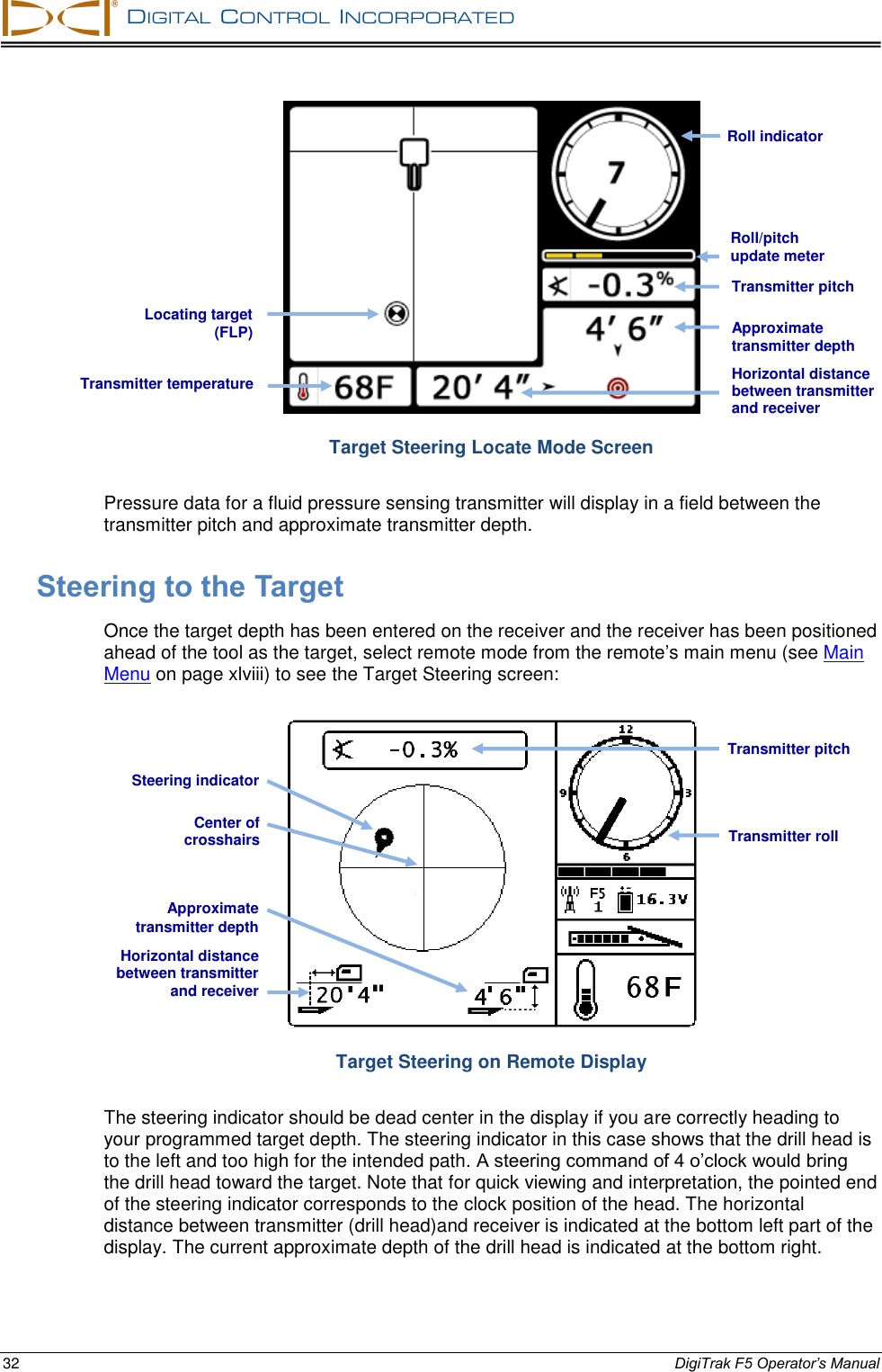   DIGITAL  CONTROL  INCORPORATED  32 DigiTrak F5 Operator’s Manual  Target Steering Locate Mode Screen Pressure data for a fluid pressure sensing transmitter will display in a field between the transmitter pitch and approximate transmitter depth. Steering to the Target Once the target depth has been entered on the receiver and the receiver has been positioned ahead of the tool as the target, select remote mode from the remote’s main menu (see Main Menu on page xlviii) to see the Target Steering screen:  Target Steering on Remote Display The steering indicator should be dead center in the display if you are correctly heading to your programmed target depth. The steering indicator in this case shows that the drill head is to the left and too high for the intended path. A steering command of 4 o’clock would bring the drill head toward the target. Note that for quick viewing and interpretation, the pointed end of the steering indicator corresponds to the clock position of the head. The horizontal distance between transmitter (drill head)and receiver is indicated at the bottom left part of the display. The current approximate depth of the drill head is indicated at the bottom right. Horizontal distance between transmitter and receiver Approximate transmitter depth Transmitter roll Transmitter pitch Transmitter temperature Approximate transmitter depth Transmitter pitch Locating target (FLP) Roll/pitch update meter Roll indicator Steering indicator Center of  crosshairs Horizontal distance between transmitter and receiver  