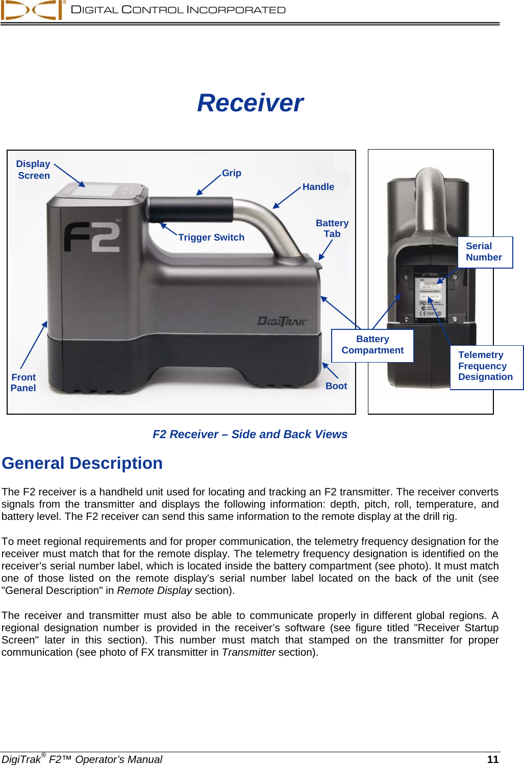  DIGITAL CONTROL INCORPORATED  DigiTrak® F2™ Operator’s Manual 11 Receiver        F2 Receiver – Side and Back Views General Description The F2 receiver is a handheld unit used for locating and tracking an F2 transmitter. The receiver converts signals from the transmitter and displays the following information: depth, pitch, roll, temperature, and battery level. The F2 receiver can send this same information to the remote display at the drill rig. To meet regional requirements and for proper communication, the telemetry frequency designation for the receiver must match that for the remote display. The telemetry frequency designation is identified on the receiver’s serial number label, which is located inside the battery compartment (see photo). It must match one of those listed on the remote display’s serial number label  located on the back of the unit (see &quot;General Description&quot; in Remote Display section). The receiver and transmitter must also be able to communicate properly in different global regions. A regional  designation number is provided in the receiver’s software (see figure titled &quot;Receiver Startup Screen&quot;  later in this section). This number must match that stamped on the transmitter for proper communication (see photo of FX transmitter in Transmitter section). Trigger Switch Front Panel Boot Battery Tab Display Screen Handle Grip Serial Number Telemetry Frequency Designation Battery Compartment 
