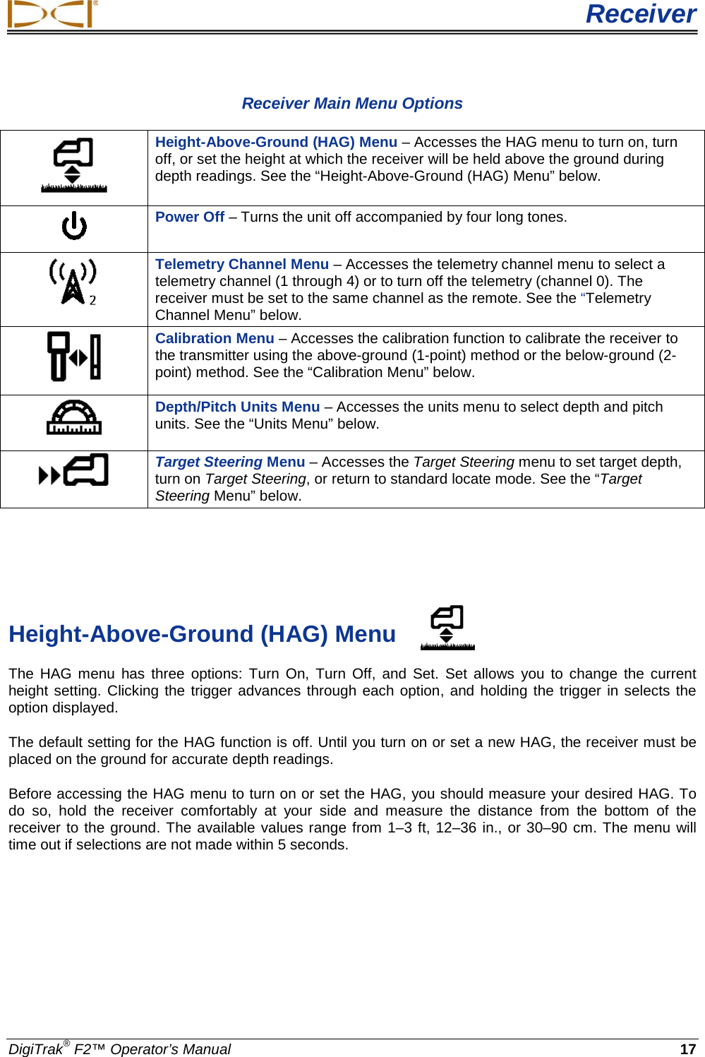  Receiver DigiTrak® F2™ Operator’s Manual 17 Receiver Main Menu Options  Height-Above-Ground (HAG) Menu – Accesses the HAG menu to turn on, turn off, or set the height at which the receiver will be held above the ground during depth readings. See the “Height-Above-Ground (HAG) Menu” below.  Power Off – Turns the unit off accompanied by four long tones.   Telemetry Channel Menu – Accesses the telemetry channel menu to select a telemetry channel (1 through 4) or to turn off the telemetry (channel 0). The receiver must be set to the same channel as the remote. See the “Telemetry Channel Menu” below.  Calibration Menu – Accesses the calibration function to calibrate the receiver to the transmitter using the above-ground (1-point) method or the below-ground (2-point) method. See the “Calibration Menu” below.  Depth/Pitch Units Menu – Accesses the units menu to select depth and pitch units. See the “Units Menu” below.  Target Steering Menu – Accesses the Target Steering menu to set target depth, turn on Target Steering, or return to standard locate mode. See the “Target Steering Menu” below.    Height-Above-Ground (HAG) Menu The HAG menu has three options: Turn  On, Turn Off, and Set.  Set allows you to change the current height setting. Clicking the trigger advances through each option, and holding the trigger in selects the option displayed.  The default setting for the HAG function is off. Until you turn on or set a new HAG, the receiver must be placed on the ground for accurate depth readings. Before accessing the HAG menu to turn on or set the HAG, you should measure your desired HAG. To do so, hold the receiver comfortably at your side and measure the distance from the bottom of the receiver to the ground. The available values range from 1–3 ft, 12–36 in., or 30–90 cm. The menu will time out if selections are not made within 5 seconds. 