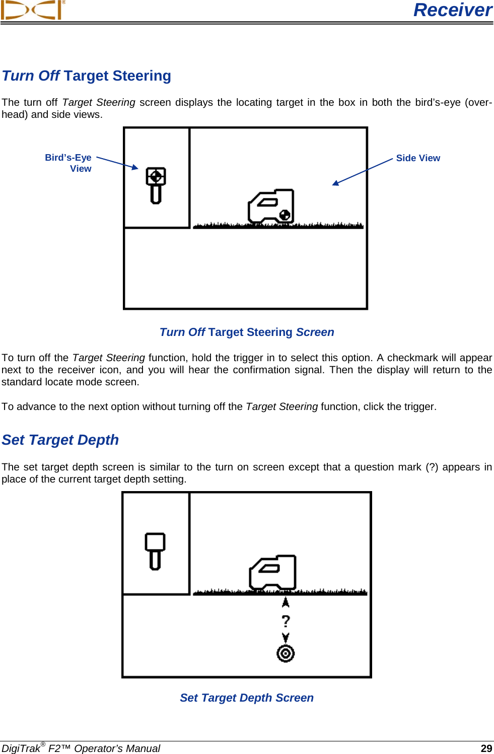  Receiver DigiTrak® F2™ Operator’s Manual 29 Turn Off Target Steering The turn off Target Steering screen displays the locating target in the box in both the bird’s-eye (over-head) and side views.  Turn Off Target Steering Screen  To turn off the Target Steering function, hold the trigger in to select this option. A checkmark will appear next to the receiver icon, and you will hear the confirmation signal. Then the display will return to the standard locate mode screen.  To advance to the next option without turning off the Target Steering function, click the trigger.  Set Target Depth The set target depth screen is similar to the turn on screen except that a question mark (?) appears in place of the current target depth setting.   Set Target Depth Screen Bird’s-Eye View Side View 