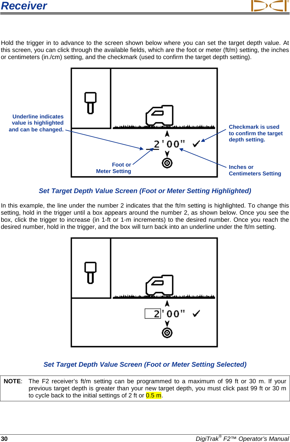 Receiver     30 DigiTrak® F2™ Operator’s Manual Hold the trigger in to advance to the screen shown below where you can set the target depth value. At this screen, you can click through the available fields, which are the foot or meter (ft/m) setting, the inches or centimeters (in./cm) setting, and the checkmark (used to confirm the target depth setting).  Set Target Depth Value Screen (Foot or Meter Setting Highlighted) In this example, the line under the number 2 indicates that the ft/m setting is highlighted. To change this setting, hold in the trigger until a box appears around the number 2, as shown below. Once you see the box, click the trigger to increase (in 1-ft or 1-m increments) to the desired number. Once you reach the desired number, hold in the trigger, and the box will turn back into an underline under the ft/m setting.    Set Target Depth Value Screen (Foot or Meter Setting Selected) NOTE:  The  F2 receiver’s ft/m setting can  be programmed to a maximum of 99 ft or 30 m.  If your previous target depth is greater than your new target depth, you must click past 99 ft or 30 m to cycle back to the initial settings of 2 ft or 0.5 m.   Underline indicates value is highlighted and can be changed.  Checkmark is used to confirm the target depth setting.  Foot or  Meter Setting Inches or Centimeters Setting 