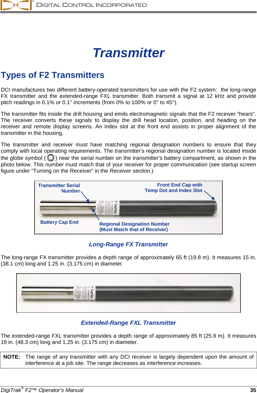  DIGITAL CONTROL INCORPORATED  DigiTrak® F2™ Operator’s Manual 35 Transmitter Types of F2 Transmitters DCI manufactures two different battery-operated transmitters for use with the F2 system:  the long-range FX transmitter and the extended-range FXL transmitter.  Both transmit a signal at 12  kHz and provide pitch readings in 0.1% or 0.1° increments (from 0% to 100% or 0° to 45°).  The transmitter fits inside the drill housing and emits electromagnetic signals that the F2 receiver “hears”. The receiver converts  these signals to display the drill head location, position, and heading on the receiver and remote display screens.  An index slot at the front end assists in proper alignment of the transmitter in the housing.  The transmitter and receiver must have matching regional  designation numbers to ensure that they comply with local operating requirements. The transmitter’s regional designation number is located inside the globe symbol (  ) near the serial number on the transmitter’s battery compartment, as shown in the photo below. This number must match that of your receiver for proper communication (see startup screen figure under “Turning on the Receiver” in the Receiver section.)  Long-Range FX Transmitter The long-range FX transmitter provides a depth range of approximately 65 ft (19.8 m). It measures 15 in. (38.1 cm) long and 1.25 in. (3.175 cm) in diameter.   Extended-Range FXL Transmitter The extended-range FXL transmitter provides a depth range of approximately 85 ft (25.9 m). It measures 19 in. (48.3 cm) long and 1.25 in. (3.175 cm) in diameter.  NOTE:   The range of any transmitter with any DCI receiver is largely dependent upon the amount of interference at a job site. The range decreases as interference increases. Transmitter Serial Number Regional Designation Number (Must Match that of Receiver) Battery Cap End Front End Cap with Temp Dot and Index Slot 