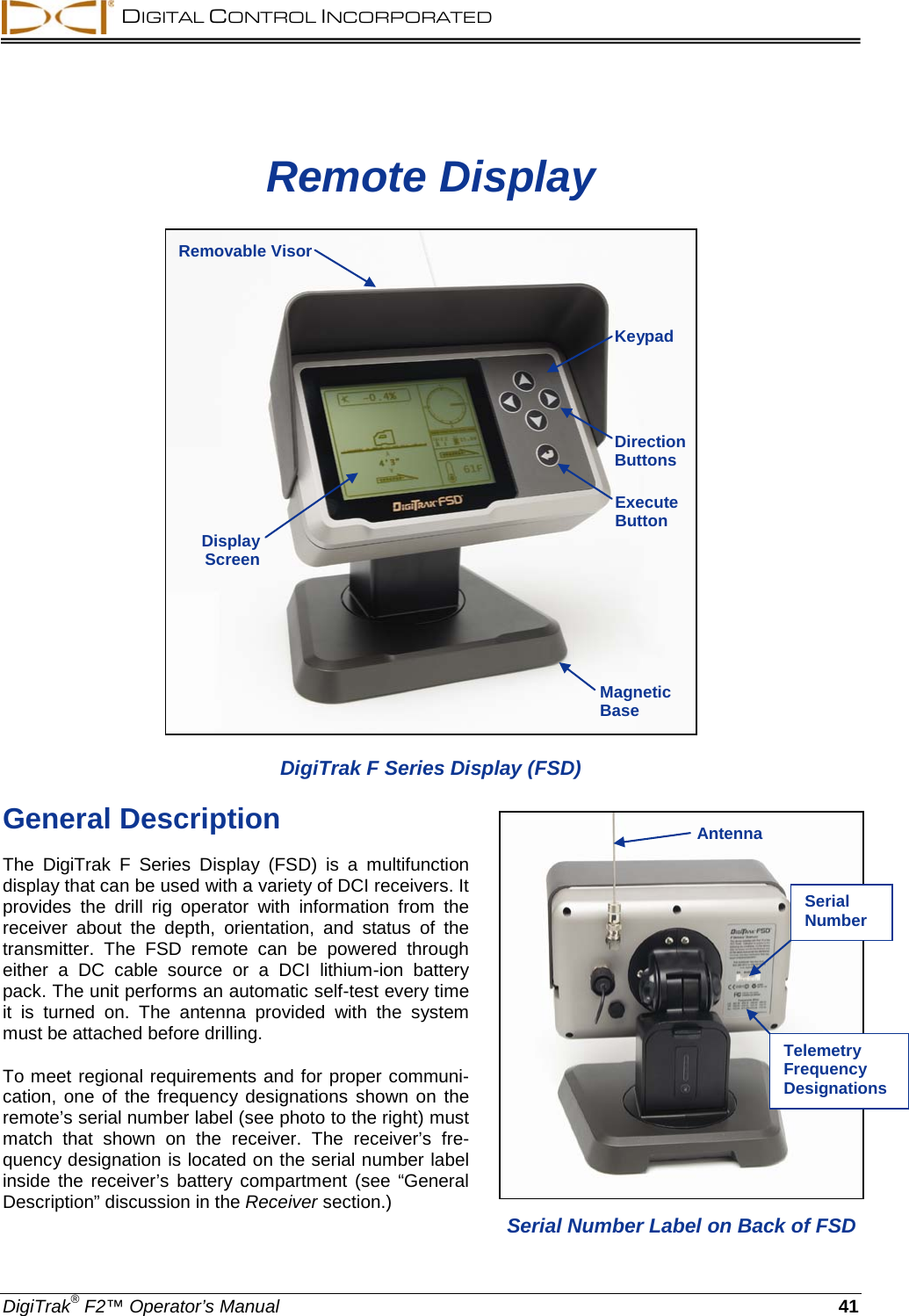  DIGITAL CONTROL INCORPORATED  DigiTrak® F2™ Operator’s Manual 41 Remote Display  DigiTrak F Series Display (FSD) General Description The  DigiTrak F Series Display (FSD) is a multifunction display that can be used with a variety of DCI receivers. It provides the drill rig operator with information from the receiver about the depth, orientation, and status of the transmitter.  The  FSD  remote  can be powered through either a DC cable source or a DCI lithium-ion battery pack. The unit performs an automatic self-test every time it is turned on. The antenna provided with the system must be attached before drilling.  To meet regional requirements and for proper communi-cation, one of the frequency designations shown on  the remote’s serial number label (see photo to the right) must match that shown on the receiver. The  receiver’s fre-quency designation is located on the serial number label inside the receiver’s battery compartment (see “General Description” discussion in the Receiver section.)  Direction Buttons Execute Button Removable Visor Display Screen  Magnetic Base  Serial Number Label on Back of FSD Serial Number Telemetry Frequency Designations Keypad Antenna 