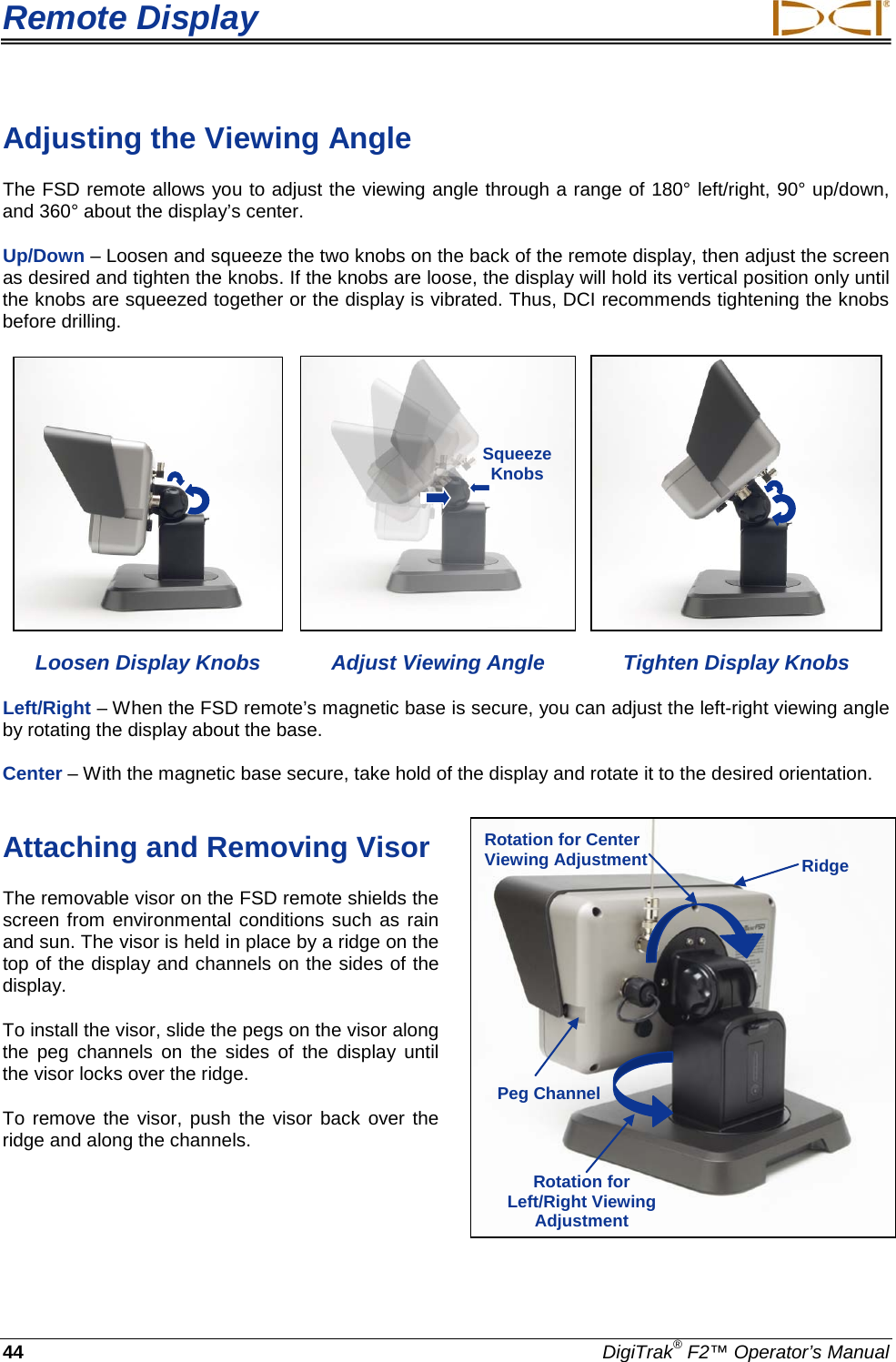 Remote Display     44 DigiTrak® F2™ Operator’s Manual Adjusting the Viewing Angle  The FSD remote allows you to adjust the viewing angle through a range of 180° left/right, 90° up/down, and 360° about the display’s center.  Up/Down – Loosen and squeeze the two knobs on the back of the remote display, then adjust the screen as desired and tighten the knobs. If the knobs are loose, the display will hold its vertical position only until the knobs are squeezed together or the display is vibrated. Thus, DCI recommends tightening the knobs before drilling.        Loosen Display Knobs Adjust Viewing Angle Tighten Display Knobs Left/Right – When the FSD remote’s magnetic base is secure, you can adjust the left-right viewing angle by rotating the display about the base.  Center – With the magnetic base secure, take hold of the display and rotate it to the desired orientation. Attaching and Removing Visor  The removable visor on the FSD remote shields the screen from environmental conditions such as rain and sun. The visor is held in place by a ridge on the top of the display and channels on the sides of the display.  To install the visor, slide the pegs on the visor along the  peg  channels  on the sides of the display until the visor locks over the ridge. To remove the visor, push the visor back over the ridge and along the channels. Squeeze Knobs  Ridge Peg Channel Rotation for Left/Right Viewing Adjustment  Rotation for Center Viewing Adjustment  