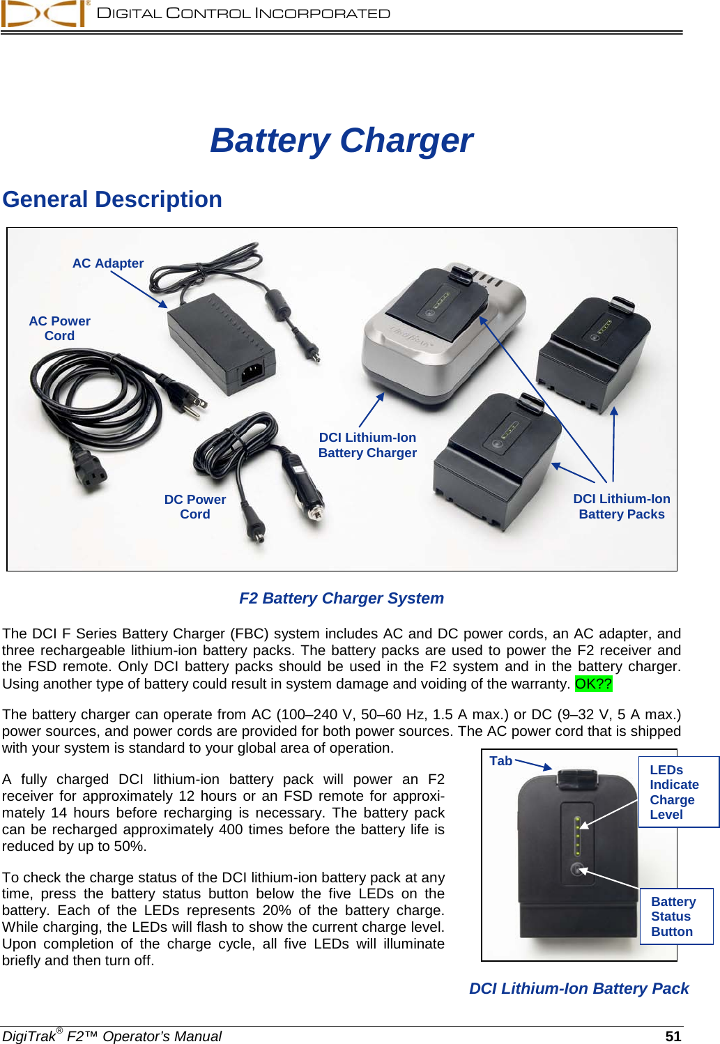  DIGITAL CONTROL INCORPORATED  DigiTrak® F2™ Operator’s Manual 51 Battery Charger General Description  F2 Battery Charger System The DCI F Series Battery Charger (FBC) system includes AC and DC power cords, an AC adapter, and three rechargeable lithium-ion battery packs. The battery packs are used to power the F2 receiver and the FSD remote. Only DCI battery packs should be used in the F2 system and in the battery charger. Using another type of battery could result in system damage and voiding of the warranty. OK?? The battery charger can operate from AC (100–240 V, 50–60 Hz, 1.5 A max.) or DC (9–32 V, 5 A max.) power sources, and power cords are provided for both power sources. The AC power cord that is shipped with your system is standard to your global area of operation. A fully charged DCI  lithium-ion battery pack will power an F2 receiver  for approximately 12 hours or an FSD remote for approxi-mately 14 hours before recharging is necessary.  The battery pack can be recharged approximately 400 times before the battery life is reduced by up to 50%. To check the charge status of the DCI lithium-ion battery pack at any time, press the battery status button below the five LEDs on the battery.  Each of the LEDs represents 20% of the battery charge. While charging, the LEDs will flash to show the current charge level. Upon  completion of the charge cycle, all five LEDs will illuminate briefly and then turn off.  AC Adapter AC Power Cord DCI Lithium-Ion Battery Charger DCI Lithium-Ion Battery Packs  DC Power Cord   DCI Lithium-Ion Battery Pack Tab LEDs Indicate Charge Level Battery Status Button 