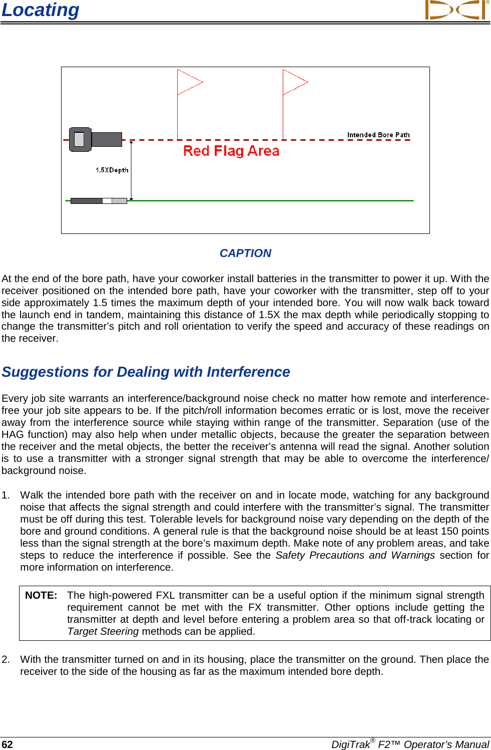 Locating     62 DigiTrak® F2™ Operator’s Manual  CAPTION At the end of the bore path, have your coworker install batteries in the transmitter to power it up. With the receiver positioned on the intended bore path, have your coworker with the transmitter, step off to your side approximately 1.5 times the maximum depth of your intended bore. You will now walk back toward the launch end in tandem, maintaining this distance of 1.5X the max depth while periodically stopping to change the transmitter’s pitch and roll orientation to verify the speed and accuracy of these readings on the receiver.  Suggestions for Dealing with Interference Every job site warrants an interference/background noise check no matter how remote and interference-free your job site appears to be. If the pitch/roll information becomes erratic or is lost, move the receiver away from the interference source while staying within range of the transmitter. Separation (use of the HAG function) may also help when under metallic objects, because the greater the separation between the receiver and the metal objects, the better the receiver’s antenna will read the signal. Another solution is to use a transmitter  with a stronger signal strength that may be able to overcome the interference/ background noise. 1. Walk the intended bore path with the receiver on and in locate mode, watching for any background noise that affects the signal strength and could interfere with the transmitter’s signal. The transmitter must be off during this test. Tolerable levels for background noise vary depending on the depth of the bore and ground conditions. A general rule is that the background noise should be at least 150 points less than the signal strength at the bore’s maximum depth. Make note of any problem areas, and take steps to reduce the interference if possible. See the Safety Precautions and Warnings section for more information on interference. NOTE: The high-powered FXL transmitter can be a useful option if the minimum signal strength requirement cannot be met with the FX transmitter. Other options include getting the transmitter at depth and level before entering a problem area so that off-track locating or Target Steering methods can be applied. 2. With the transmitter turned on and in its housing, place the transmitter on the ground. Then place the receiver to the side of the housing as far as the maximum intended bore depth.  