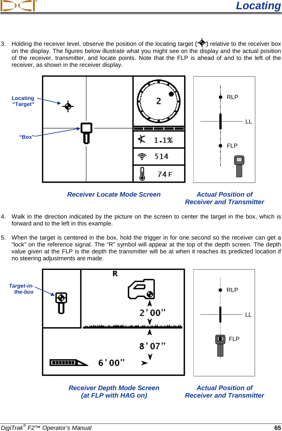  Locating DigiTrak® F2™ Operator’s Manual 65 3. Holding the receiver level, observe the position of the locating target ( ) relative to the receiver box on the display. The figures below illustrate what you might see on the display and the actual position of the receiver, transmitter, and locate points. Note that the FLP is ahead of and to the left of the receiver, as shown in the receiver display.   RLPFLPLL  Receiver Locate Mode Screen Actual Position of        Receiver and Transmitter 4. Walk in the direction indicated by the picture on the screen to center the target in the box, which is forward and to the left in this example. 5. When the target is centered in the box, hold the trigger in for one second so the receiver can get a “lock” on the reference signal. The “R” symbol will appear at the top of the depth screen. The depth value given at the FLP is the depth the transmitter will be at when it reaches its predicted location if no steering adjustments are made.    RLPFLPLL  Receiver Depth Mode Screen Actual Position of     (at FLP with HAG on) Receiver and Transmitter Locating “Target” “Box” Target-in-the-box  