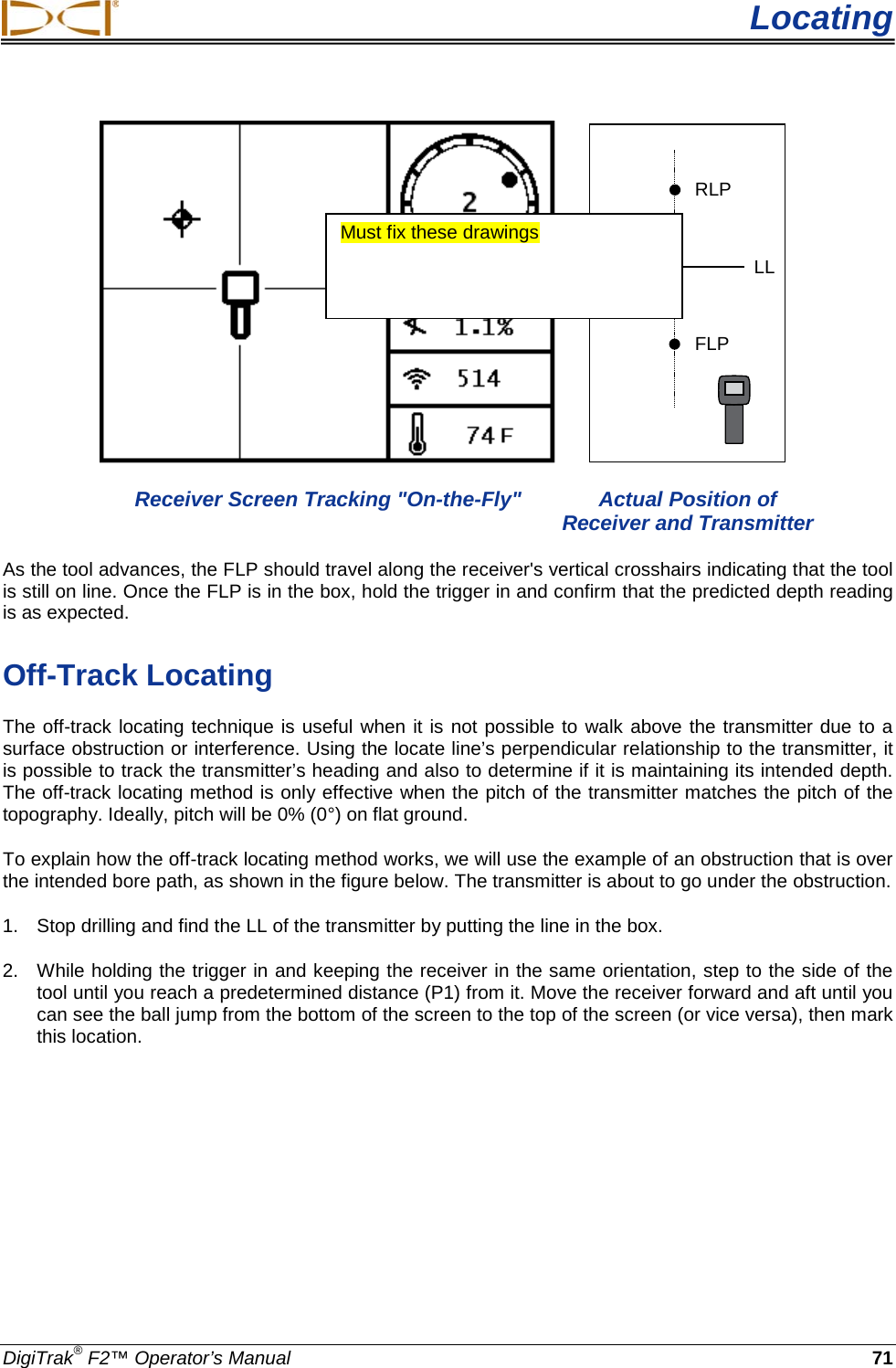  Locating DigiTrak® F2™ Operator’s Manual 71    RLPFLPLL  Receiver Screen Tracking &quot;On-the-Fly&quot;  Actual Position of        Receiver and Transmitter As the tool advances, the FLP should travel along the receiver&apos;s vertical crosshairs indicating that the tool is still on line. Once the FLP is in the box, hold the trigger in and confirm that the predicted depth reading is as expected. Off-Track Locating The off-track locating technique is useful when it is not possible to walk above the transmitter due to a surface obstruction or interference. Using the locate line’s perpendicular relationship to the transmitter, it is possible to track the transmitter’s heading and also to determine if it is maintaining its intended depth. The off-track locating method is only effective when the pitch of the transmitter matches the pitch of the topography. Ideally, pitch will be 0% (0°) on flat ground. To explain how the off-track locating method works, we will use the example of an obstruction that is over the intended bore path, as shown in the figure below. The transmitter is about to go under the obstruction. 1. Stop drilling and find the LL of the transmitter by putting the line in the box. 2. While holding the trigger in and keeping the receiver in the same orientation, step to the side of the tool until you reach a predetermined distance (P1) from it. Move the receiver forward and aft until you can see the ball jump from the bottom of the screen to the top of the screen (or vice versa), then mark this location. Must fix these drawings  
