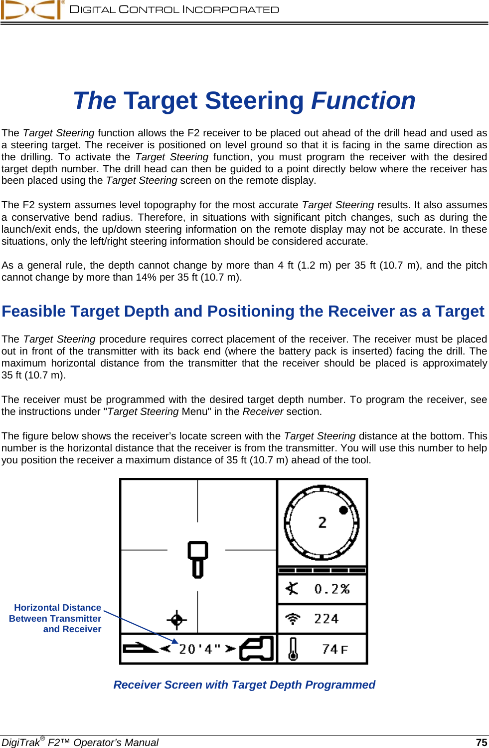  DIGITAL CONTROL INCORPORATED  DigiTrak® F2™ Operator’s Manual 75 The Target Steering Function The Target Steering function allows the F2 receiver to be placed out ahead of the drill head and used as a steering target. The receiver is positioned on level ground so that it is facing in the same direction as the  drilling.  To activate the Target Steering function, you must program the receiver with the desired target depth number. The drill head can then be guided to a point directly below where the receiver has been placed using the Target Steering screen on the remote display. The F2 system assumes level topography for the most accurate Target Steering results. It also assumes a conservative bend radius. Therefore,  in  situations  with  significant pitch changes,  such as during the launch/exit ends, the up/down steering information on the remote display may not be accurate. In these situations, only the left/right steering information should be considered accurate.  As a general rule, the depth cannot change by more than 4 ft (1.2 m) per 35 ft (10.7 m), and the pitch cannot change by more than 14% per 35 ft (10.7 m).   Feasible Target Depth and Positioning the Receiver as a Target The Target Steering procedure requires correct placement of the receiver. The receiver must be placed out in front of the transmitter with its back end (where the battery pack is inserted) facing the drill. The maximum horizontal distance from the transmitter that the receiver should be placed is approximately  35 ft (10.7 m).  The receiver must be programmed with the desired target depth number. To program the receiver, see the instructions under &quot;Target Steering Menu&quot; in the Receiver section. The figure below shows the receiver’s locate screen with the Target Steering distance at the bottom. This number is the horizontal distance that the receiver is from the transmitter. You will use this number to help you position the receiver a maximum distance of 35 ft (10.7 m) ahead of the tool.    Receiver Screen with Target Depth Programmed Horizontal Distance Between Transmitter and Receiver  