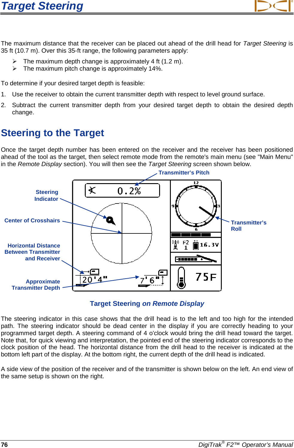 Target Steering     76 DigiTrak® F2™ Operator’s Manual The maximum distance that the receiver can be placed out ahead of the drill head for Target Steering is 35 ft (10.7 m). Over this 35-ft range, the following parameters apply:  The maximum depth change is approximately 4 ft (1.2 m).     The maximum pitch change is approximately 14%. To determine if your desired target depth is feasible: 1. Use the receiver to obtain the current transmitter depth with respect to level ground surface. 2.  Subtract the current transmitter depth from your desired target depth to obtain the desired depth change. Steering to the Target Once the target depth number has been entered on the receiver and the receiver has been positioned ahead of the tool as the target, then select remote mode from the remote&apos;s main menu (see &quot;Main Menu&quot; in the Remote Display section). You will then see the Target Steering screen shown below.   Target Steering on Remote Display The steering indicator in this case shows that the drill head is to the left and too high for the intended path. The steering indicator should be dead center in the display if you are correctly heading to your programmed target depth. A steering command of 4 o’clock would bring the drill head toward the target. Note that, for quick viewing and interpretation, the pointed end of the steering indicator corresponds to the clock position of the head. The horizontal distance from the drill head to the receiver is indicated at the bottom left part of the display. At the bottom right, the current depth of the drill head is indicated. A side view of the position of the receiver and of the transmitter is shown below on the left. An end view of the same setup is shown on the right. Horizontal Distance Between Transmitter and Receiver  Approximate Transmitter Depth  Transmitter’s Roll  Transmitter’s Pitch Steering Indicator  Center of Crosshairs 