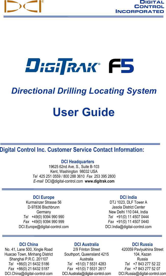   DIGITAL     CONTROL INCORPORATED                              F5 Directional Drilling Locating System User Guide     Digital Control Inc. Customer Service Contact Information: DCI Headquarters 19625 62nd Ave. S., Suite B-103 Kent, Washington  98032 USA Tel  425 251 0559 / 800 288 3610  Fax  253 395 2800 E-mail  DCI@digital-control.com  www.digitrak.com  DCI Europe Kurmainzer Strasse 56 D-97836 Bischbrunn  Germany Tel +49(0) 9394 990 990 Fax +49(0) 9394 990 999 DCI.Europe@digital-control.com  DCI India DTJ 1023, DLF Tower A Jasola District Center New Delhi 110 044, India Tel +91(0) 11 4507 0444 Fax +91(0) 11 4507 0440 DCI.India@digital-control.com  DCI China No. 41, Lane 500, Xingle Road Huacao Town, Minhang District Shanghai P.R.C. 201107  Tel +86(0) 21 6432 5186 Fax +86(0) 21 6432 5187 DCI.China@digital-control.com DCI Australia 2/9 Frinton Street Southport, Queensland 4215 Australia Tel +61(0) 7 5531 4283 Fax +61(0) 7 5531 2617 DCI.Australia@digital-control.com DCI Russia 420059 Pavlyukhina Street  104, Kazan Russia Tel +7 843 277 52 22 Fax +7 843 277 52 07 DCI.Russia@digital-control.com                 
