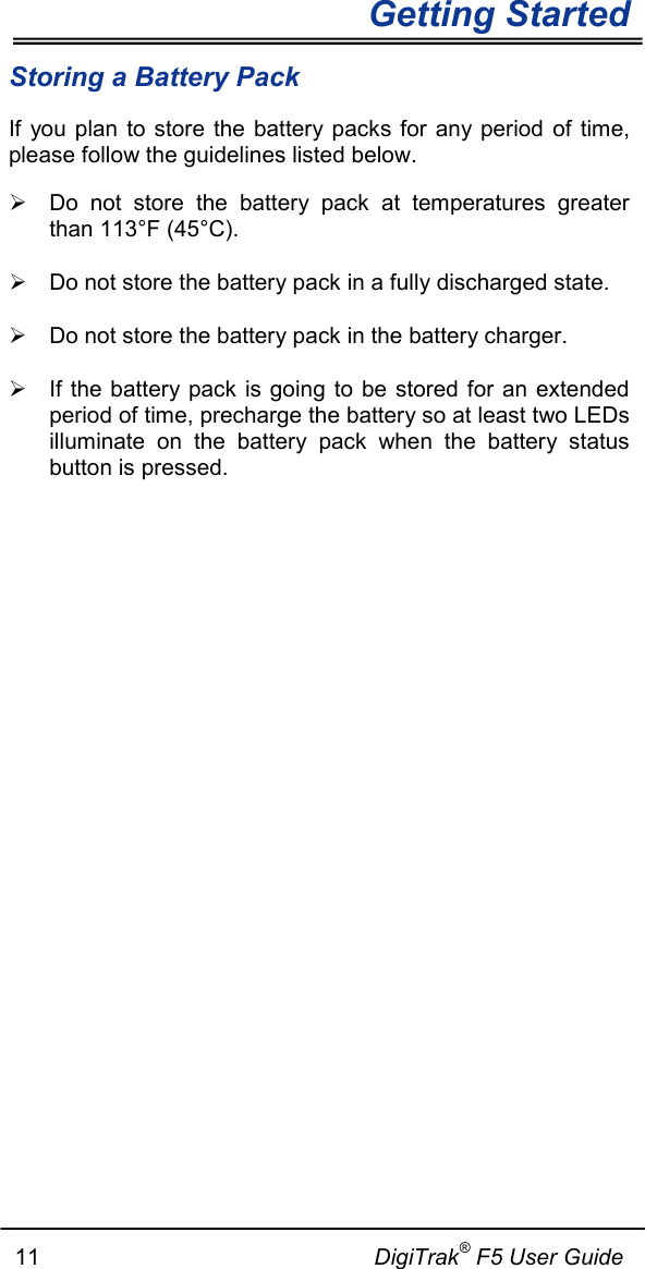   Getting Started      11                                                     DigiTrak® F5 User Guide Storing a Battery Pack   If you plan to store the battery packs for any period of time, please follow the guidelines listed below.  Do not store the battery pack at temperatures greater than 113°F (45°C).  Do not store the battery pack in a fully discharged state.  Do not store the battery pack in the battery charger.  If the battery pack is going to be stored for an extended period of time, precharge the battery so at least two LEDs illuminate on the battery pack when the battery status button is pressed.   