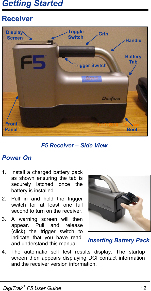 Getting Started             DigiTrak® F5 User Guide                                                      12  Inserting Battery Pack  Receiver  F5 Receiver – Side View Power On 1. Install a charged battery pack as shown ensuring the tab is securely latched once the battery is installed. 2. Pull in and hold the trigger switch for at least one full second to turn on the receiver.   3.  A  warning screen will then appear. Pull and release (click) the trigger switch to indicate that you have read and understand this manual.   4. The  automatic self test results display. The startup screen then  appears displaying DCI contact information and the receiver version information.  Trigger Switch Front Panel Boot Battery Tab Display Screen Handle Grip Toggle Switch 