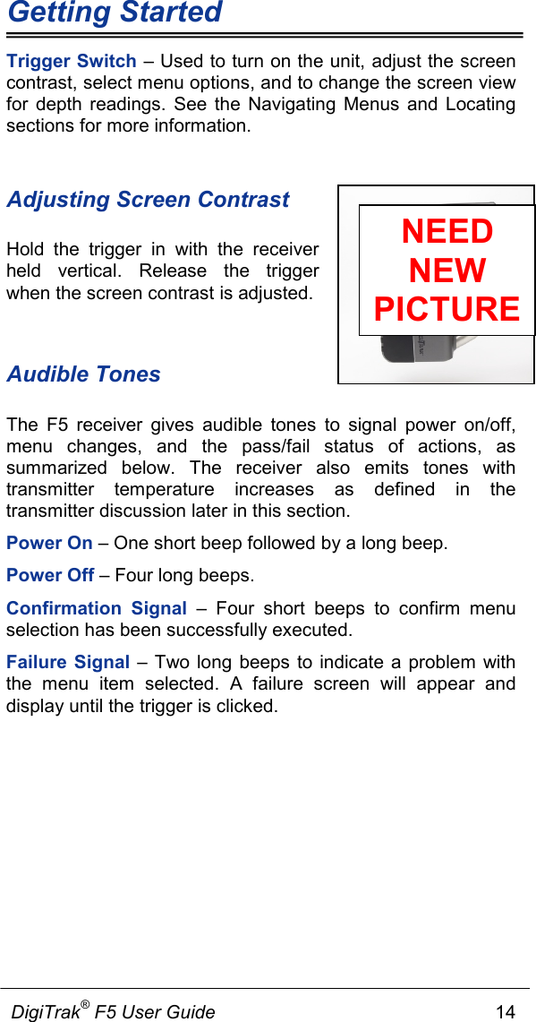 Getting Started             DigiTrak® F5 User Guide                                                      14  Trigger Switch – Used to turn on the unit, adjust the screen contrast, select menu options, and to change the screen view for depth readings. See the Navigating Menus and Locating sections for more information. Adjusting Screen Contrast Hold the trigger in with the receiver held vertical. Release the trigger when the screen contrast is adjusted.   Audible Tones The F5 receiver gives audible tones to signal power on/off, menu changes, and the pass/fail status of actions, as summarized below. The receiver also emits tones with transmitter temperature increases as defined in the transmitter discussion later in this section.  Power On – One short beep followed by a long beep. Power Off – Four long beeps. Confirmation Signal –  Four  short beeps to confirm menu selection has been successfully executed.  Failure Signal – Two long beeps to indicate a problem with the menu item selected. A failure screen will appear and display until the trigger is clicked.  NEED NEW PICTURE 