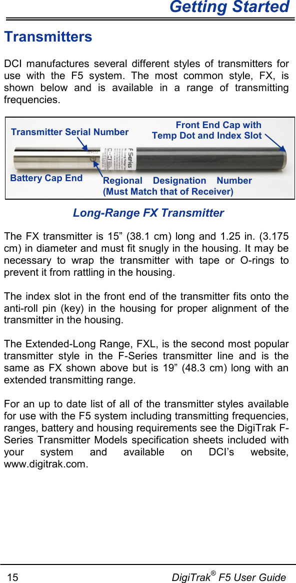   Getting Started      15                                                     DigiTrak® F5 User Guide Transmitters DCI  manufactures  several different styles of transmitters for use with the F5 system. The most common style, FX, is shown below and is available in a range of transmitting frequencies.    Long-Range FX Transmitter The FX transmitter is 15” (38.1 cm) long and 1.25 in. (3.175 cm) in diameter and must fit snugly in the housing. It may be necessary to wrap the transmitter with tape or O-rings to prevent it from rattling in the housing.   The index slot in the front end of the transmitter fits onto the anti-roll pin (key) in the housing for proper alignment of the transmitter in the housing.  The Extended-Long Range, FXL, is the second most popular transmitter style in the F-Series transmitter line and is the same as FX  shown  above but is 19” (48.3 cm) long with an extended transmitting range.    For an up to date list of all of the transmitter styles available for use with the F5 system including transmitting frequencies, ranges, battery and housing requirements see the DigiTrak F-Series Transmitter Models specification  sheets included with your system and available on DCI’s website, www.digitrak.com.   Transmitter Serial Number Regional Designation Number (Must Match that of Receiver) Battery Cap End Front End Cap with Temp Dot and Index Slot 