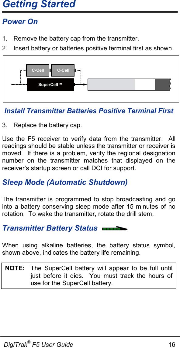 Getting Started             DigiTrak® F5 User Guide                                                      16  Power On 1. Remove the battery cap from the transmitter. 2. Insert battery or batteries positive terminal first as shown.    Install Transmitter Batteries Positive Terminal First 3. Replace the battery cap. Use the F5 receiver to verify data from the transmitter.  All readings should be stable unless the transmitter or receiver is moved.  If there is a problem, verify the regional designation number on the transmitter matches that displayed on the receiver’s startup screen or call DCI for support. Sleep Mode (Automatic Shutdown) The transmitter is programmed to stop broadcasting and go into a battery conserving sleep mode after 15 minutes of no rotation.  To wake the transmitter, rotate the drill stem. Transmitter Battery Status  When using alkaline batteries, the battery status symbol, shown above, indicates the battery life remaining.  NOTE:   The SuperCell battery will appear to be full until just before it dies.  You must track the hours of use for the SuperCell battery.   C-Cell C-CellSuperCell™
