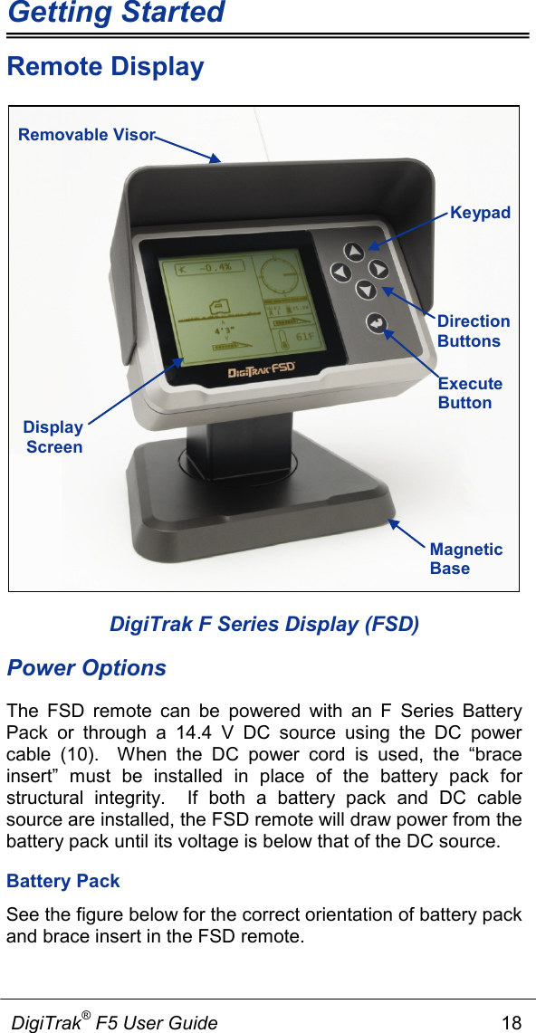 Getting Started             DigiTrak® F5 User Guide                                                      18  Remote Display      DigiTrak F Series Display (FSD) Power Options The FSD remote can be powered with an F Series Battery Pack  or through a 14.4  V DC source using the DC power cable (10).  When the DC power cord is used, the “brace insert” must be installed in place of the battery pack  for structural integrity.  If both a battery pack  and DC cable source are installed, the FSD remote will draw power from the battery pack until its voltage is below that of the DC source. Battery Pack See the figure below for the correct orientation of battery pack and brace insert in the FSD remote.   Direction Buttons Execute Button Removable Visor Display Screen  Magnetic Base Keypad 