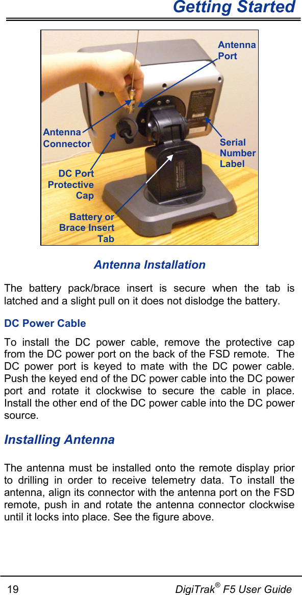   Getting Started      19                                                     DigiTrak® F5 User Guide  Antenna Installation The battery pack/brace insert is secure when the tab is latched and a slight pull on it does not dislodge the battery. DC Power Cable To install the DC power cable, remove the protective cap from the DC power port on the back of the FSD remote.  The DC power port is keyed to mate with the DC power cable. Push the keyed end of the DC power cable into the DC power port and rotate it clockwise to secure the cable in place.  Install the other end of the DC power cable into the DC power source. Installing Antenna The antenna must be installed onto the remote display prior to drilling in order to receive telemetry data. To install the antenna, align its connector with the antenna port on the FSD remote, push in and rotate the antenna connector clockwise until it locks into place. See the figure above.   DC Port Protective Cap Battery or Brace Insert Tab Serial Number Label Antenna Port Antenna Connector 