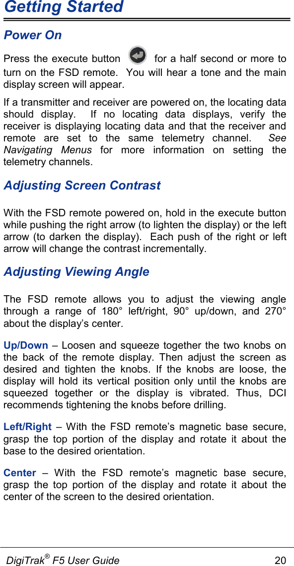 Getting Started             DigiTrak® F5 User Guide                                                      20  Power On Press the execute button    for a half second or more to turn on the FSD remote.  You will hear a tone and the main display screen will appear.   If a transmitter and receiver are powered on, the locating data should display.  If no locating data displays, verify the receiver is displaying locating data and that the receiver and remote are set to the same telemetry channel.  See Navigating Menus for more information on setting the telemetry channels. Adjusting Screen Contrast With the FSD remote powered on, hold in the execute button while pushing the right arrow (to lighten the display) or the left arrow (to darken the display).  Each push of the right or left arrow will change the contrast incrementally. Adjusting Viewing Angle The FSD remote allows you to adjust the viewing angle through a range of 180°  left/right, 90°  up/down, and 270° about the display’s center.  Up/Down – Loosen and squeeze together the two knobs on the back of the remote display. Then adjust the screen as desired and tighten the knobs. If the knobs are loose, the display will hold its vertical position only until the knobs are squeezed together or the display is vibrated. Thus, DCI recommends tightening the knobs before drilling. Left/Right  –  With the FSD remote’s magnetic base secure, grasp the top portion of the display and rotate it about the base to the desired orientation.  Center  –  With the FSD remote’s magnetic base secure, grasp the top portion of the display and rotate it about the center of the screen to the desired orientation.  