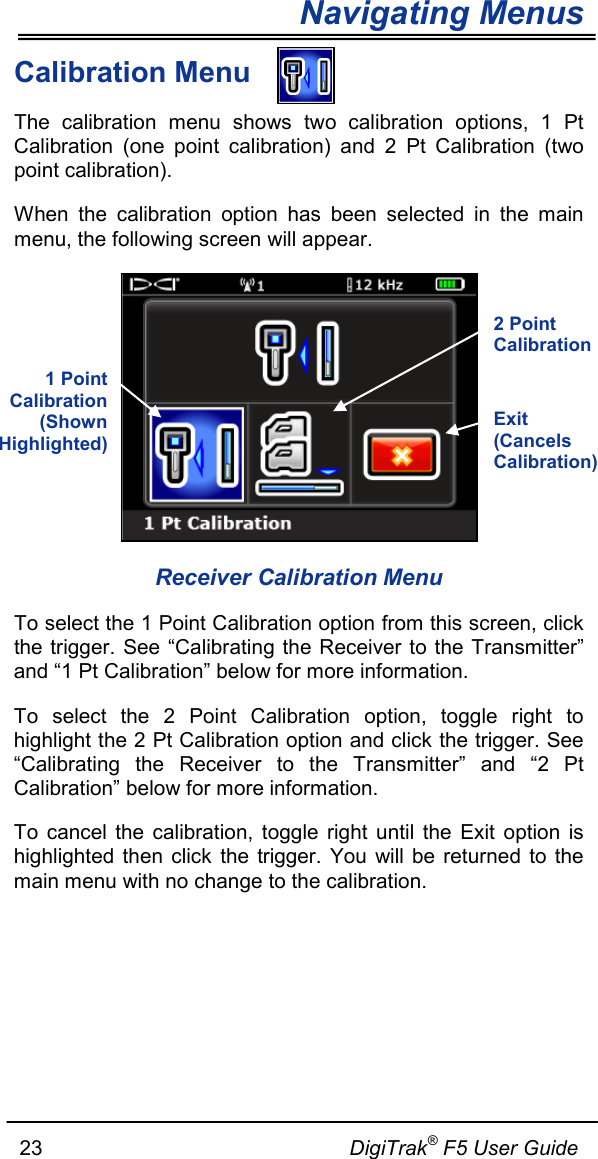 Navigating Menus     23                                                     DigiTrak® F5 User Guide Calibration Menu The calibration menu shows two calibration options, 1 Pt Calibration (one point calibration) and 2 Pt Calibration (two point calibration).   When the calibration option has been selected in the main menu, the following screen will appear.  Receiver Calibration Menu To select the 1 Point Calibration option from this screen, click the trigger. See “Calibrating the Receiver to the Transmitter” and “1 Pt Calibration” below for more information. To select the 2 Point Calibration option, toggle right to highlight the 2 Pt Calibration option and click the trigger. See “Calibrating the Receiver to the Transmitter” and “2 Pt Calibration” below for more information. To cancel the calibration, toggle right until the Exit option is highlighted then click the trigger. You will be returned to the main menu with no change to the calibration.   Exit (Cancels Calibration)  1 Point Calibration (Shown Highlighted) 2 Point Calibration  