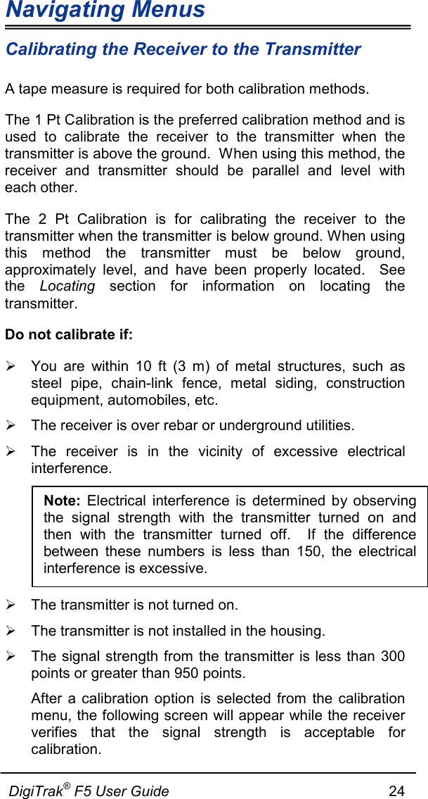 Navigating Menus  DigiTrak® F5 User Guide                                                      24  Calibrating the Receiver to the Transmitter A tape measure is required for both calibration methods.   The 1 Pt Calibration is the preferred calibration method and is used to calibrate the receiver to the transmitter when the transmitter is above the ground.  When using this method, the receiver and transmitter should be parallel and level with each other. The 2 Pt Calibration is for calibrating the receiver to the transmitter when the transmitter is below ground. When using this method the transmitter must be below ground, approximately level, and have been properly located.  See the  Locating  section for information on locating the transmitter. Do not calibrate if:  You are within 10 ft (3 m) of metal structures, such as steel pipe, chain-link fence, metal siding, construction equipment, automobiles, etc.  The receiver is over rebar or underground utilities.  The receiver is in the vicinity of excessive electrical interference.    The transmitter is not turned on.   The transmitter is not installed in the housing.   The signal strength from the transmitter is less than 300 points or greater than 950 points.  After a calibration option is selected from the calibration menu, the following screen will appear while the receiver verifies that the signal strength is acceptable for calibration.  Note: Electrical interference is determined by observing the signal strength with the transmitter turned on and then with the transmitter turned off.  If the difference between these numbers is less than 150, the electrical interference is excessive. 