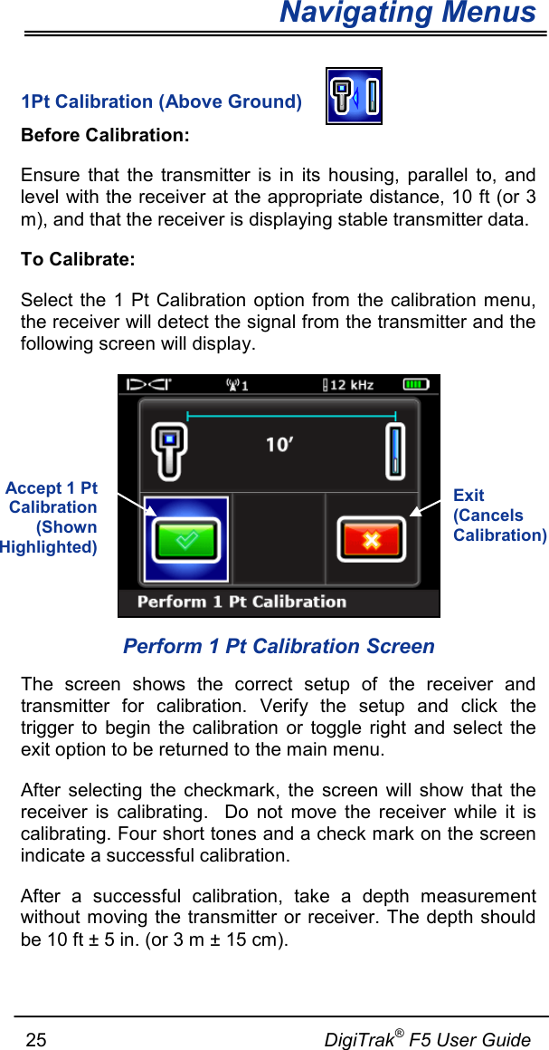 Navigating Menus     25                                                     DigiTrak® F5 User Guide  1Pt Calibration (Above Ground)  Before Calibration: Ensure that the transmitter is in its housing, parallel to, and level with the receiver at the appropriate distance, 10 ft (or 3 m), and that the receiver is displaying stable transmitter data.  To Calibrate: Select the 1 Pt Calibration option from the calibration menu, the receiver will detect the signal from the transmitter and the following screen will display.  Perform 1 Pt Calibration Screen The screen shows the correct setup of the receiver and transmitter for calibration. Verify the setup and  click the trigger to begin the calibration or toggle right and select the exit option to be returned to the main menu. After selecting the checkmark, the screen will show that the receiver is calibrating.  Do not move the receiver while it is calibrating. Four short tones and a check mark on the screen indicate a successful calibration.  After a successful calibration, take a depth measurement without moving the transmitter or receiver. The depth should be 10 ft ± 5 in. (or 3 m ± 15 cm).   Exit (Cancels Calibration) Accept 1 Pt Calibration (Shown Highlighted)  