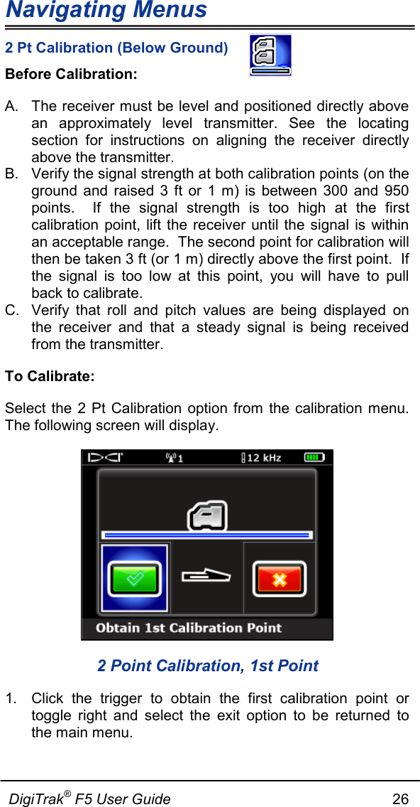 Navigating Menus  DigiTrak® F5 User Guide                                                      26  2 Pt Calibration (Below Ground) Before Calibration: A. The receiver must be level and positioned directly above an approximately level transmitter. See the locating section  for instructions on aligning the receiver directly above the transmitter. B. Verify the signal strength at both calibration points (on the ground and raised 3 ft or 1 m) is between 300 and 950 points.  If the signal strength is too high at the first calibration point, lift the receiver until the signal is within an acceptable range.  The second point for calibration will then be taken 3 ft (or 1 m) directly above the first point.  If the signal is too low at this point, you will have to pull back to calibrate. C. Verify that roll and pitch values are being displayed on the receiver and that a steady signal is being received from the transmitter. To Calibrate: Select the 2 Pt Calibration option from the calibration menu. The following screen will display.  2 Point Calibration, 1st Point 1. Click the trigger to obtain the first calibration point or toggle right and select the exit option to be returned to the main menu. 