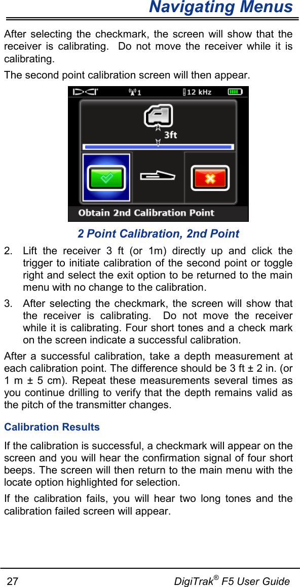Navigating Menus     27                                                     DigiTrak® F5 User Guide After selecting the checkmark, the screen will show that the receiver is calibrating.  Do not move the receiver while it is calibrating.  The second point calibration screen will then appear.    2 Point Calibration, 2nd Point 2. Lift the receiver 3 ft (or  1m) directly up and click the trigger to initiate calibration of the second point or toggle right and select the exit option to be returned to the main menu with no change to the calibration. 3. After selecting the checkmark, the screen will show that the receiver is calibrating.  Do not move the receiver while it is calibrating. Four short tones and a check mark on the screen indicate a successful calibration. After a successful calibration, take a depth measurement at each calibration point. The difference should be 3 ft ± 2 in. (or 1 m ± 5 cm). Repeat these measurements several times as you continue drilling to verify that the depth remains valid as the pitch of the transmitter changes. Calibration Results If the calibration is successful, a checkmark will appear on the screen and you will hear the confirmation signal of four short beeps. The screen will then return to the main menu with the locate option highlighted for selection. If the calibration fails, you will hear two long tones and the calibration failed screen will appear.   