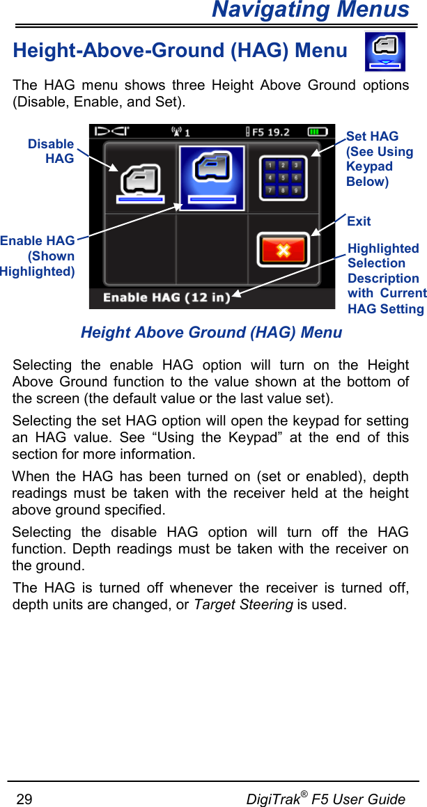 Navigating Menus     29                                                     DigiTrak® F5 User Guide Height-Above-Ground (HAG) Menu  The HAG menu  shows three  Height Above Ground options (Disable, Enable, and Set).    Height Above Ground (HAG) Menu Selecting  the  enable  HAG  option  will  turn  on  the  Height Above  Ground  function  to  the value  shown  at  the  bottom  of the screen (the default value or the last value set). Selecting the set HAG option will open the keypad for setting an  HAG  value.  See  “Using  the  Keypad”  at  the  end  of  this section for more information. When the HAG has been turned on (set or enabled), depth readings must be taken with the receiver held at the height above ground specified.   Selecting  the  disable  HAG  option  will  turn  off  the  HAG function.  Depth  readings  must be taken  with the receiver  on the ground.  The HAG is turned off whenever the  receiver  is  turned  off, depth units are changed, or Target Steering is used.   Set HAG (See Using Keypad Below) Exit  Disable HAG  Enable HAG (Shown Highlighted)  Highlighted Selection Description with Current HAG Setting 