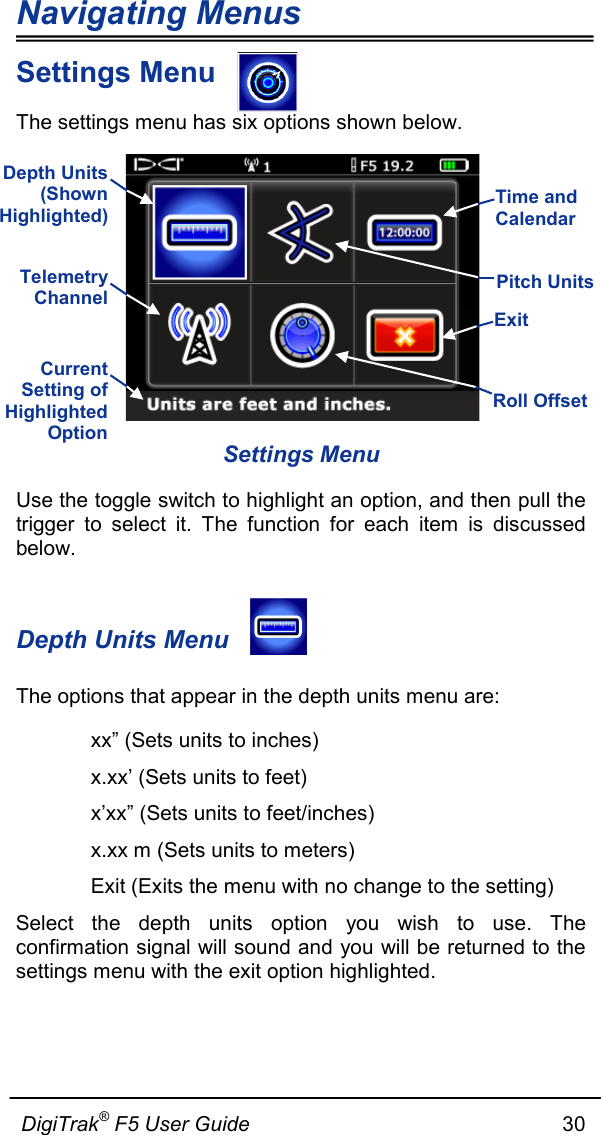 Navigating Menus  DigiTrak® F5 User Guide                                                      30  Settings Menu The settings menu has six options shown below.  Settings Menu Use the toggle switch to highlight an option, and then pull the trigger to select it. The function for each item is discussed below.   Depth Units Menu The options that appear in the depth units menu are:  xx” (Sets units to inches)  x.xx’ (Sets units to feet)  x’xx” (Sets units to feet/inches)  x.xx m (Sets units to meters)  Exit (Exits the menu with no change to the setting) Select the depth units option you wish to use. The confirmation signal will sound and you will be returned to the settings menu with the exit option highlighted.  Time and Calendar  Pitch Units  Exit  Roll Offset  Depth Units (Shown Highlighted)  Telemetry Channel  Current Setting of Highlighted Option  