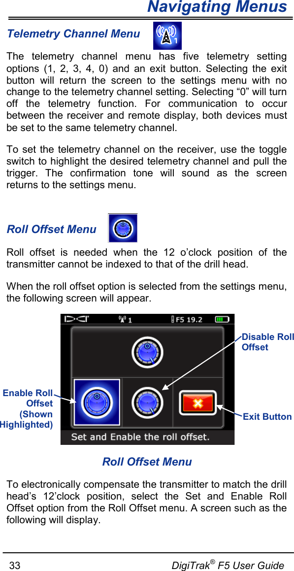 Navigating Menus     33                                                     DigiTrak® F5 User Guide Telemetry Channel Menu The telemetry channel menu has five telemetry setting options (1, 2, 3, 4, 0) and an exit button. Selecting the exit button will return the screen to the settings menu with no change to the telemetry channel setting. Selecting “0” will turn off the telemetry function. For communication to occur between the receiver and remote display, both devices must be set to the same telemetry channel.  To set the telemetry channel on the receiver, use the toggle switch to highlight the desired telemetry channel and pull the trigger. The confirmation tone will sound as the screen returns to the settings menu.  Roll Offset Menu  Roll offset is needed when the 12 o’clock position of the transmitter cannot be indexed to that of the drill head.  When the roll offset option is selected from the settings menu, the following screen will appear.  Roll Offset Menu To electronically compensate the transmitter to match the drill head’s 12’clock position, select the Set and Enable Roll Offset option from the Roll Offset menu. A screen such as the following will display. Exit Button   Enable Roll Offset (Shown Highlighted)  Disable Roll Offset   