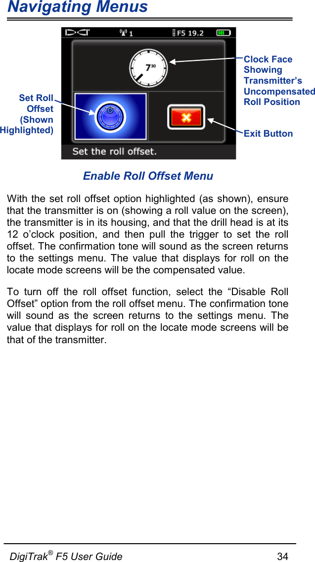 Navigating Menus  DigiTrak® F5 User Guide                                                      34   Enable Roll Offset Menu With the set roll offset option highlighted  (as shown), ensure that the transmitter is on (showing a roll value on the screen), the transmitter is in its housing, and that the drill head is at its 12 o’clock position, and then pull the trigger to set the roll offset. The confirmation tone will sound as the screen returns to the settings menu. The value that displays for roll on the locate mode screens will be the compensated value. To turn off the roll offset function, select the “Disable Roll Offset” option from the roll offset menu. The confirmation tone will sound as the screen returns to the settings menu. The value that displays for roll on the locate mode screens will be that of the transmitter.    Set Roll Offset (Shown Highlighted)  Exit Button   Clock Face Showing Transmitter’s Uncompensated Roll Position   
