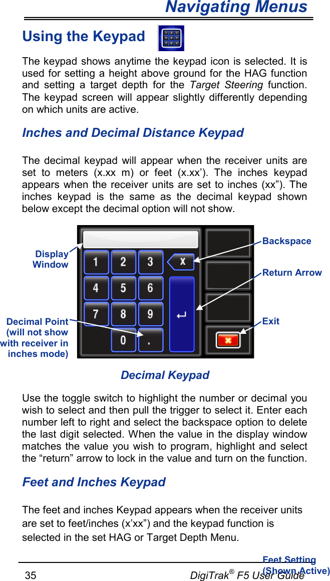 Navigating Menus     35                                                     DigiTrak® F5 User Guide Using the Keypad  The keypad shows anytime the keypad icon is selected. It is used for setting a height above ground for the HAG function and setting a target depth for the Target Steering function. The keypad  screen will appear slightly differently depending on which units are active.  Inches and Decimal Distance Keypad The decimal keypad will appear when the receiver units are set to meters (x.xx  m) or feet (x.xx’).  The inches keypad appears when the receiver units are set to inches (xx”). The inches keypad is the same as the decimal keypad shown below except the decimal option will not show.   Decimal Keypad Use the toggle switch to highlight the number or decimal you wish to select and then pull the trigger to select it. Enter each number left to right and select the backspace option to delete the last digit selected. When the value in the display window matches the value you wish to program, highlight and select the “return” arrow to lock in the value and turn on the function. Feet and Inches Keypad The feet and inches Keypad appears when the receiver units are set to feet/inches (x’xx”) and the keypad function is selected in the set HAG or Target Depth Menu.  Display Window  Return Arrow Exit Backspace Decimal Point (will not show with receiver in inches mode)   Feet Setting (Shown Active) 