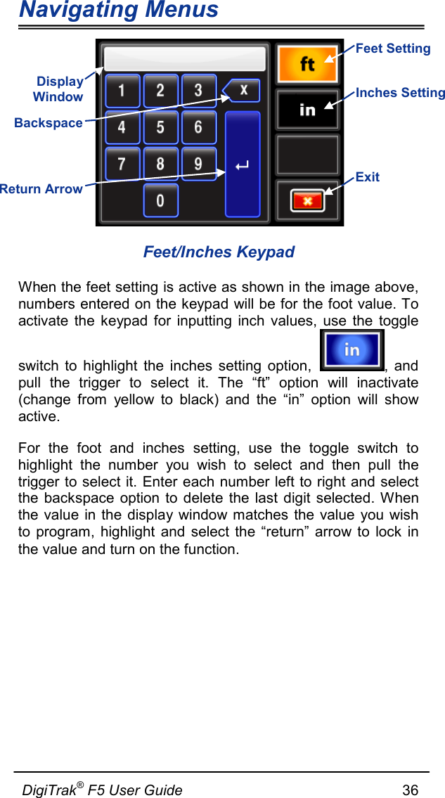 Navigating Menus  DigiTrak® F5 User Guide                                                      36   Feet/Inches Keypad When the feet setting is active as shown in the image above, numbers entered on the keypad will be for the foot value. To activate the keypad for inputting inch values, use the toggle switch to highlight the inches setting option,  , and pull the trigger to select it. The “ft” option will inactivate (change from yellow to black) and the “in” option will show active.  For the foot and inches setting, use the toggle switch to highlight the number you wish to select and then pull the trigger to select it. Enter each number left to right and select the backspace option to delete the last digit selected. When the value in the display window matches the value you wish to program, highlight and select the “return” arrow to lock in the value and turn on the function.   Display Window  Return Arrow Exit Backspace Inches Setting  Feet Setting  
