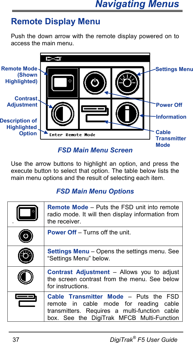 Navigating Menus     37                                                     DigiTrak® F5 User Guide Remote Display Menu Push the down arrow with the remote display powered on to access the main menu.   FSD Main Menu Screen Use the arrow buttons to highlight an option, and press the execute button to select that option. The table below lists the main menu options and the result of selecting each item. FSD Main Menu Options .   Remote Mode – Puts the FSD unit into remote radio mode. It will then display information from the receiver.  Power Off – Turns off the unit.  Settings Menu – Opens the settings menu. See “Settings Menu” below.  Contrast Adjustment –  Allows you to adjust the screen contrast from the menu. See below for instructions.  Cable Transmitter Mode – Puts the FSD remote in cable mode for reading cable transmitters. Requires a multi-function cable box. See the DigiTrak MFCB Multi-Function Remote Mode (Shown Highlighted) Contrast Adjustment Power Off  Information  Settings Menu Description of Highlighted Option  Cable Transmitter Mode 
