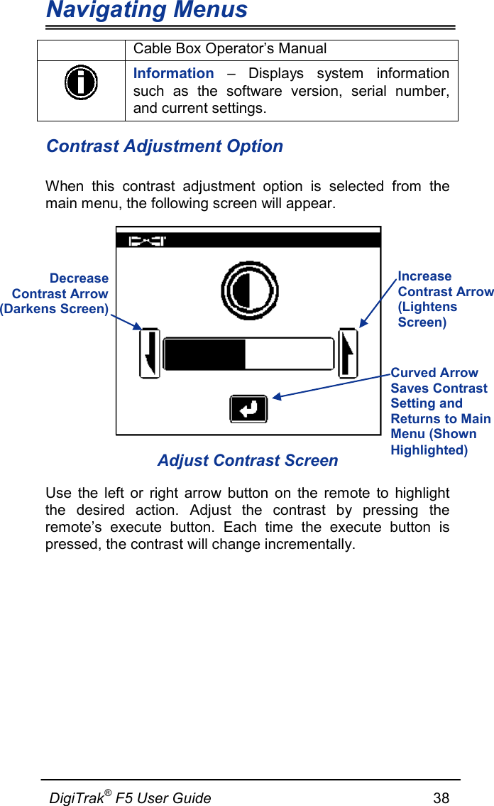 Navigating Menus  DigiTrak® F5 User Guide                                                      38  Cable Box Operator’s Manual  Information  – Displays system information such as the software version, serial number, and current settings. Contrast Adjustment Option When this contrast adjustment option is selected from the main menu, the following screen will appear.  Adjust Contrast Screen Use the left or right arrow button on the remote to highlight the desired action. Adjust the contrast by pressing the remote’s execute button. Each time the execute button is pressed, the contrast will change incrementally.  Decrease  Contrast Arrow  (Darkens Screen) Increase Contrast Arrow (Lightens Screen) Curved Arrow Saves Contrast Setting and Returns to Main Menu (Shown Highlighted) 